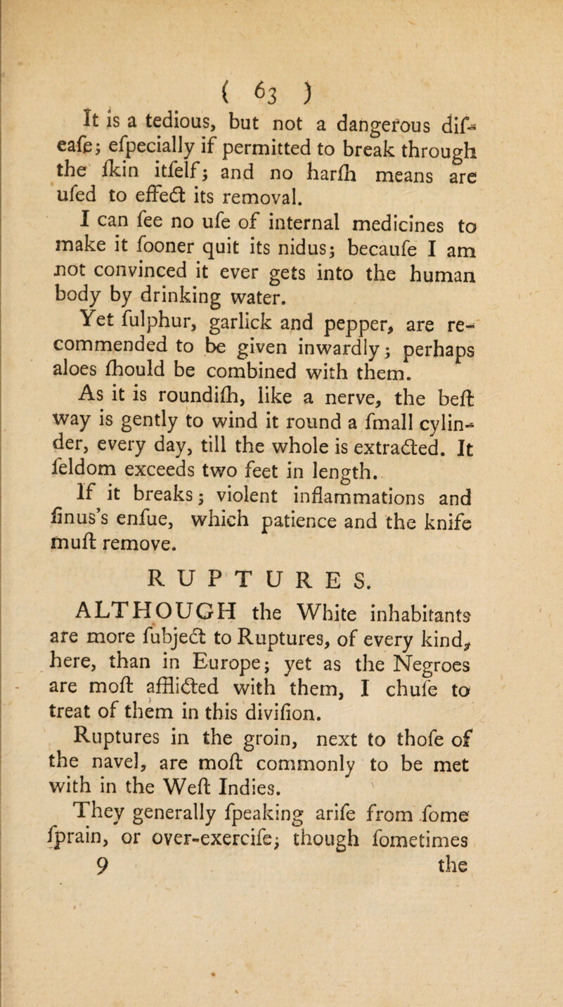 It is a tedious, but not a dangerous dif* eafe; especially if permitted to break through the lkin itfelf; and no harlh means are ufed to effedt its removal. I can fee no ufe of internal medicines to make it fooner quit its nidus; becaufe I am not convinced it ever gets into the human body by drinking water. Yet fulphur, garlick and pepper, are re¬ commended to be given inwardly ; perhaps aloes fhould be combined with them. As it is roundifh, like a nerve, the beft way is gently to wind it round a fmall cylin¬ der, every day, till the whole is extracted. It leldom exceeds two feet in length. If it breaks; violent inflammations and Anus’s enfue, which patience and the knife mu ft remove. RUPTURES. ALTHOUGH the White inhabitants are more fubjedt to Ruptures, of every kind,, here, than in Europe; yet as the Negroes are moft afflidted with them, I chufe to treat of them in this divifion. Ruptures in the groin, next to thofe of the navel, are moft commonly to be met with in the Weft Indies. They generally fpeaking arife from fome fprain, or over-exercife; though fometimes 9 the