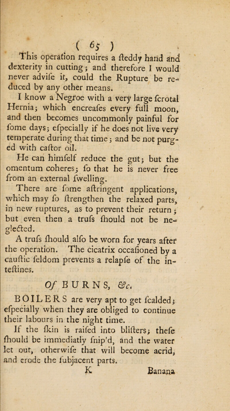 ( 6$ ) This operation requires a fteddy hand and dexterity in cutting; and therefore I would never advife it, could the Rupture be re¬ duced by any other means. I know a Negfoe with a very large fcrotal Hernia^ which encreafes every full moon, and then becomes uncommonly painful for lome days; efpecially if he does not live very temperate during that time; and be not purg¬ ed with caftor oil. He can himfelf reduce the gut; but the omentum coheres; fo that he is never free from an external fwelliiig. There are fome aftringent applications, which may fo ftrengthen the relaxed parts, in new ruptures, as to prevent their return; but even then a trufs fhould not be ne- gledled. A trufs fhould alfo be worn for years after the operation. The cicatrix occafioned by a cauftic feldom prevents a felapfe of the in- teftines. O/BURNS, &Ci BOILERS are very apt to get Raided; efpecially when they are obliged to continue their labours in the night time. If the fkin is raifed into blifters; thefe fhould be immediatly fnip’d, and the water let out, otherwife that will become acrid, and erode the fubjacent parts. K Banapa