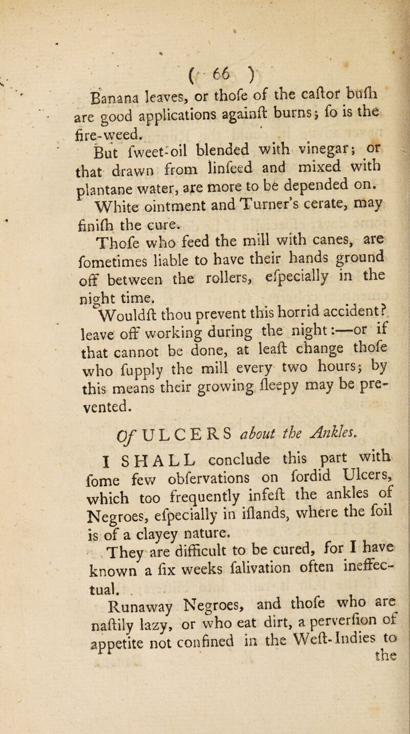 Banana leaves, or thofe of the caftor bufh are good applications agamft burns; fo is tue fire-weed. But fweet-oil blended with vinegar; or that drawn from linfeed and mixed with plantane water, are more to be depended on. White ointment and Turner’s cerate, may finifh the cure. Thofe who feed the mill with canes, are fometitnes liable to have their hands ground off between the rollers, efpecially in the night time. Wouldft thou prevent this horrid accident? leave off working during the night:—or if that cannot be done, at leaft change thofe who fupply the mill every two hours; by this means their growing fleepy may be pre¬ vented. O/ULCERS about the Ankles, I SHALL conclude this part with fome few obfervations on fordid Ulcers, which too frequently infeft the ankles of Negroes, efpecially in iflands, where the foil is of a clayey nature. , They are difficult to be cured, for I have known a fix w'eeks ialivation often ineffec¬ tual. . Runaway Negroes, and thofe who are naftiiy lazy, or who eat dirt, a perverfion or appetite not confined in the Weft-Indies to rr ' the