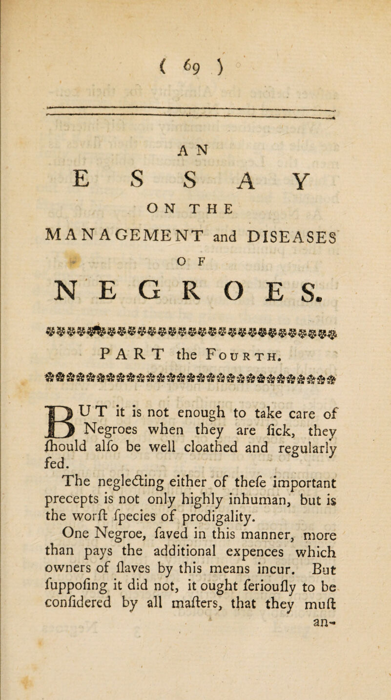 A N essay ON THE MANAGEMENT and DISEASES O F NEGROES. PART the Fourth. But it is not enough to take care of Negroes when they are tick, they fhould alfo be well cloathed and regularly fed. The negledting either of thefe important precepts is not only highly inhuman, but is the worft fpecies of prodigality. One Negroe, faved in this manner, more than pays the additional expences which owners of Haves by this means incur. But fuppofing it did not, it ought ferioufly to be confidered by all mailers, that they mu ft an-