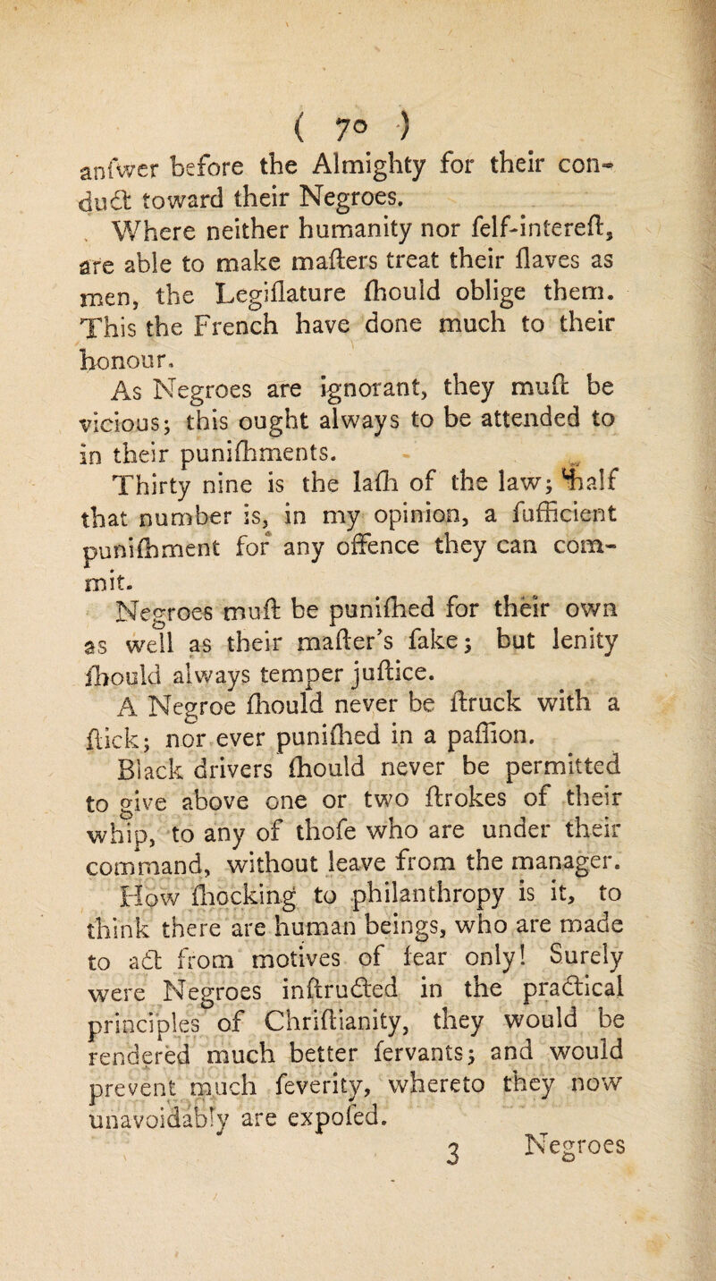 ( 7° ) anfwer before the Almighty for their con- duft toward their Negroes. Where neither humanity nor felf-intereft, are able to make mafters treat their flaves as men, the Legiflature fhouid oblige them. This the French have done much to their honour. As Negroes are ignorant, they mule be vicious; this ought always to be attended to in their punifhments. Thirty nine is the lath of the law; ‘half that number is, in my opinion, a fufficient punithment for any offence they can com¬ mit. Negroes muft be punifhed for their own as well as their matter's fake; but lenity fhouid always temper juftice. A Negroe fhouid never be ftruck with a flick; nor ever punifhed in a paflion. Black drivers fhouid never be permitted to give above one or two ftrokes of their whip, to any of thofe who are under their command, without leave from the manager. How fhocking to philanthropy is it, to think there are human beings, who are made to a6t from motives of fear only! Surely were Negroes inftrufted in the practical principles of Chriftianity, they would be rendered much better fervants; and would prevent much feventy, whereto they now unavoidably are expofed. Negroes 3