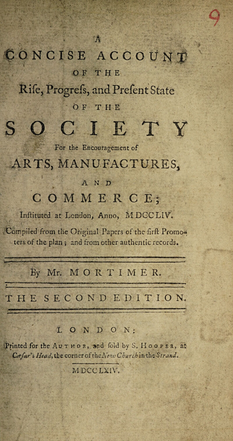 r ' . ' A € O NCISE ACCOUNT l OF THE Rife, Progrefs, and Prefent State OF THE SOCIETY For the Encouragement of ARTS, MANUFACTURES, AND v » l • • ■' COMMERCE; Inftituted at London, Anno, M DGC LIV. .'Compiled from the Original Papers of the firft Promo«< ters of the plan j and from other authentic records. By Mr. MORTIMER. THE SECOND EDITION. . .. in hm ■■»!» i i nn'im i ■ ■» ■ win. f LONDON: Printed for the Author, and fold by S. Hooper, at Ctefar'i, Head, tbe corner of tKeiVVw Chur chin the Strand, M DCC LXIV.