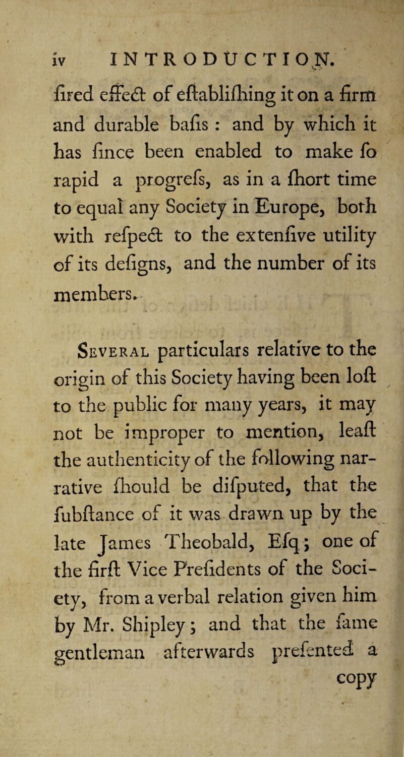 ..V's fired effedt of eftablifhing it on a firm and durable bafis: and by which it has fince been enabled to make fo rapid a progrefs, as in a fhort time to equal any Society in Europe, both with refpedt to the extenfive utility of its defigns, and the number of its members. Several particulars relative to the origin of this Society having been loft to the public for many years, it may not be improper to mention, leaft the authenticity of the following nar¬ rative fhould be difputed, that the fubftance of it was drawn up by the late James Theobald, Efq; one of the firft Vice Frefidents of the Soci¬ ety, from a verbal relation given him by Mr. Shipley; and that the fame gentleman afterwards prefented a copy