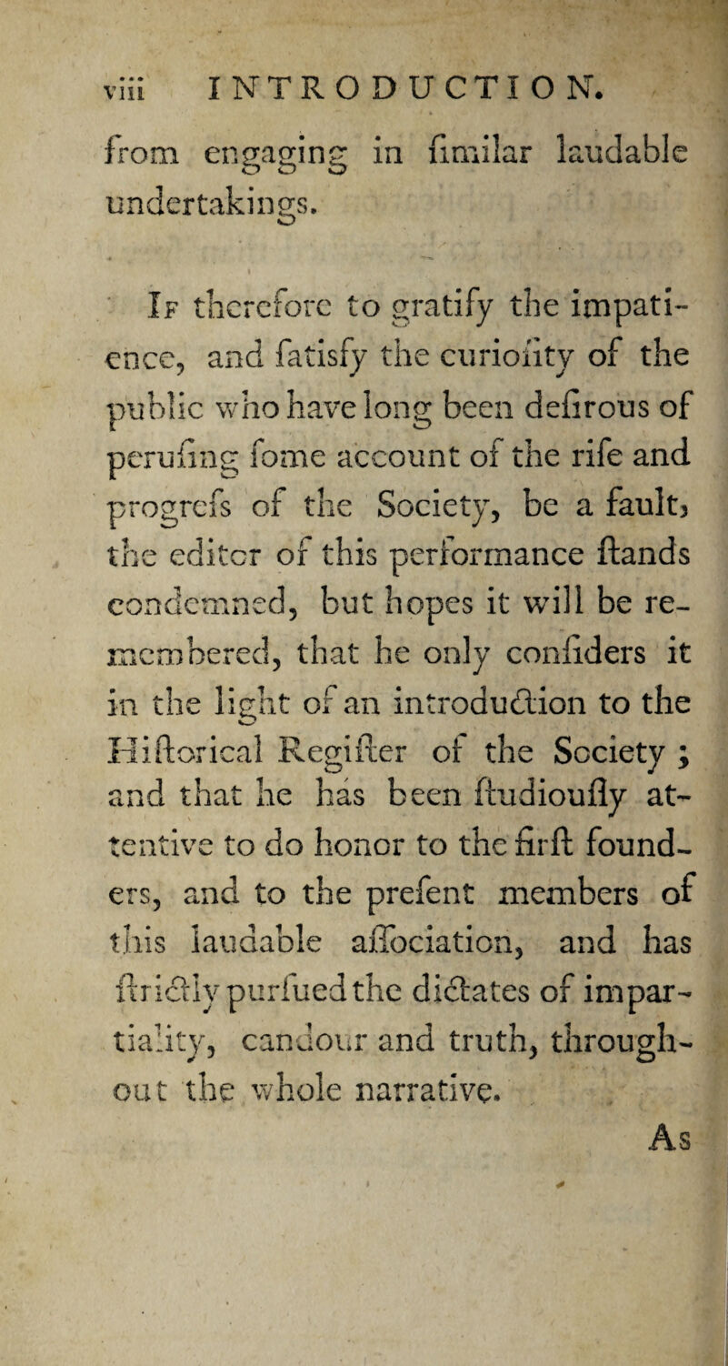 from engaging in fimilar laudable undertakings. « *—*► If therefore to gratify the impati¬ ence, and fatisfy the curiofity of the public who have long been defirous of peru(lag fome account of the rife and progrefs of the Society, be a faults the editor of this performance ftands condemned, but hopes it will be re¬ membered, that he only considers it in the light of an introduction to the Hiftorical Regiiter ot the Society ; and that he has been ftudioufiy at¬ tentive to do honor to the firft found¬ ers, and to the prefent members of this laudable affociaticn, and has ilricllv purfued the dictates of impar¬ tiality, candour and truth, through¬ out the whole narrative. As I