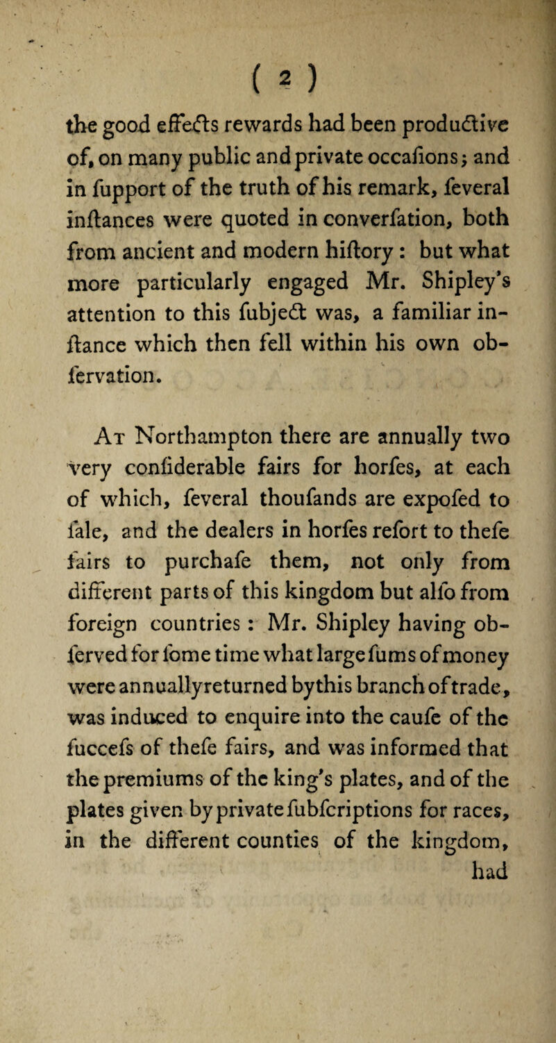 the good effects rewards had been productive of, on many public and private occafions; and in fupport of the truth of his remark, feveral inftances were quoted in converfation, both from ancient and modern hiftory : but what more particularly engaged Mr. Shipley’s attention to this fubject was, a familiar in¬ stance which then fell within his own ob- fervation. At Northampton there are annually two very confiderable fairs for horfes, at each of which, feveral thoufands are expofed to fale, and the dealers in horfes refort to thefe fairs to purchafe them, not only from different parts of this kingdom but alio from foreign countries: Mr. Shipley having ob¬ served for lbme time what large fums of money were annuallyreturned bythis branch of trade, was induced to enquire into the caufe of the fuccefs of thefe fairs, and was informed that the premiums of the king's plates, and of the plates given by private fubfcriptions for races, in the different counties of the kingdom, ^ had