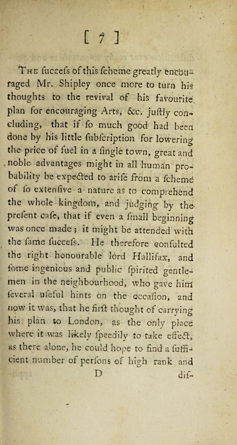 [ 1 ] The fuccefs of this feb eme greatly entbil- raged Mr. Shipley once more to turn his thoughts to the revival of his favourite, plan for encouraging Arts, &c. juftly con¬ cluding, that if fo much good had been done by his little fubfeription for lowering the price of fuel in a fingle town, great and .noble advantages might in all human pro¬ bability be expeded to arife from a fchemd of lb extenfive a nature as to comprehend the whole kingdom, and judging- by the-, prefent cafe, that if even a frnall beginning was once made; it might be attended with the fame fuccefs. He therefore eonfuited the right honourable lord Hallifax, and fome ingenious and public fpirifed gentle¬ men in the neighbourhood, who gave hirrl feveral ufeful hints on the occafion, and now it was, that he firtl thought of carrying his plan to London, as the only place where it -was likely fpeedily to take efied, as there alone, he could hope to find a fulfil cient number of perfons of high rank and D dif-