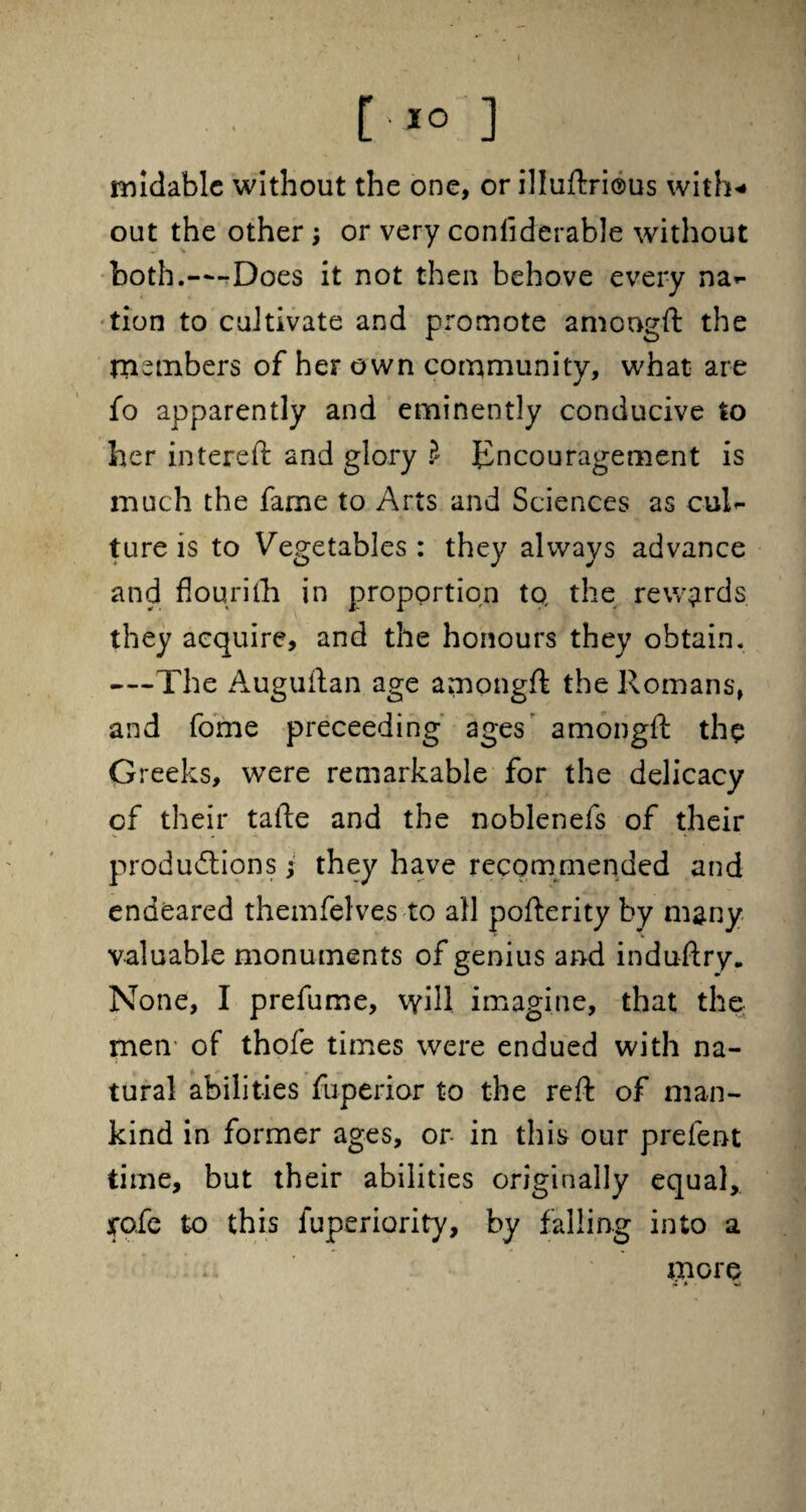 [ *° ] midable without the one, or illuftrious with* out the other ; or very conliderable without both.—Does it not then behove every na*- tion to cultivate and promote amcngft the members of her own community, what are fo apparently and eminently conducive to her intereft and glory ? Encouragement is much the fame to Arts and Sciences as cuT ture is to Vegetables : they always advance and flourilh in proportion to, the rewards they acquire, and the honours they obtain. —The Auguftan age amongft the Romans, and fome preceeding ages amongft the Greeks, were remarkable for the delicacy of their tafte and the noblenefs of their productions; they have recommended and endeared themfelves to all pofterity by many valuable monuments of genius and induftry. None, I prefume, will imagine, that the men of thofe times were endued with na¬ tural abilities fu-perior to the reft of man¬ kind in former ages, or in this our prefent time, but their abilities originally equal, jrofe to this luperiority, by falling into a more it- w