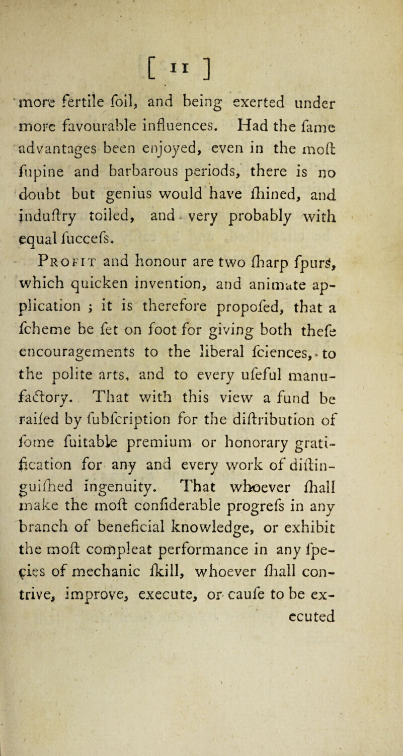 ’more fertile foil, and being exerted under more favourable influences. Had the fame advantages been enjoyed, even in the mod fupine and barbarous periods, there is no * doubt but genius would have fhined, and induftry toiled, and very probably with equal iuccefs. Profit and honour are two fharp fpursl, which quicken invention, and animate ap¬ plication ; it is therefore propofed, that a fcheme be fet on foot for giving both thefe encouragements to the liberal fciences,vto the polite arts, and to every ufeful manu¬ factory. That with this view a fund be railed by fubicription for the diftribution of fome fuitable premium or honorary grati¬ fication for any and every work of diflin- guifhed ingenuity. That whoever fhali make the mod confiderable progrefs in any branch of beneficial knowledge, or exhibit the mod compleat performance in any ipe- ^ies of mechanic flkill, whoever fhali con¬ trive, improve, execute, or caufe to be ex¬ ecuted