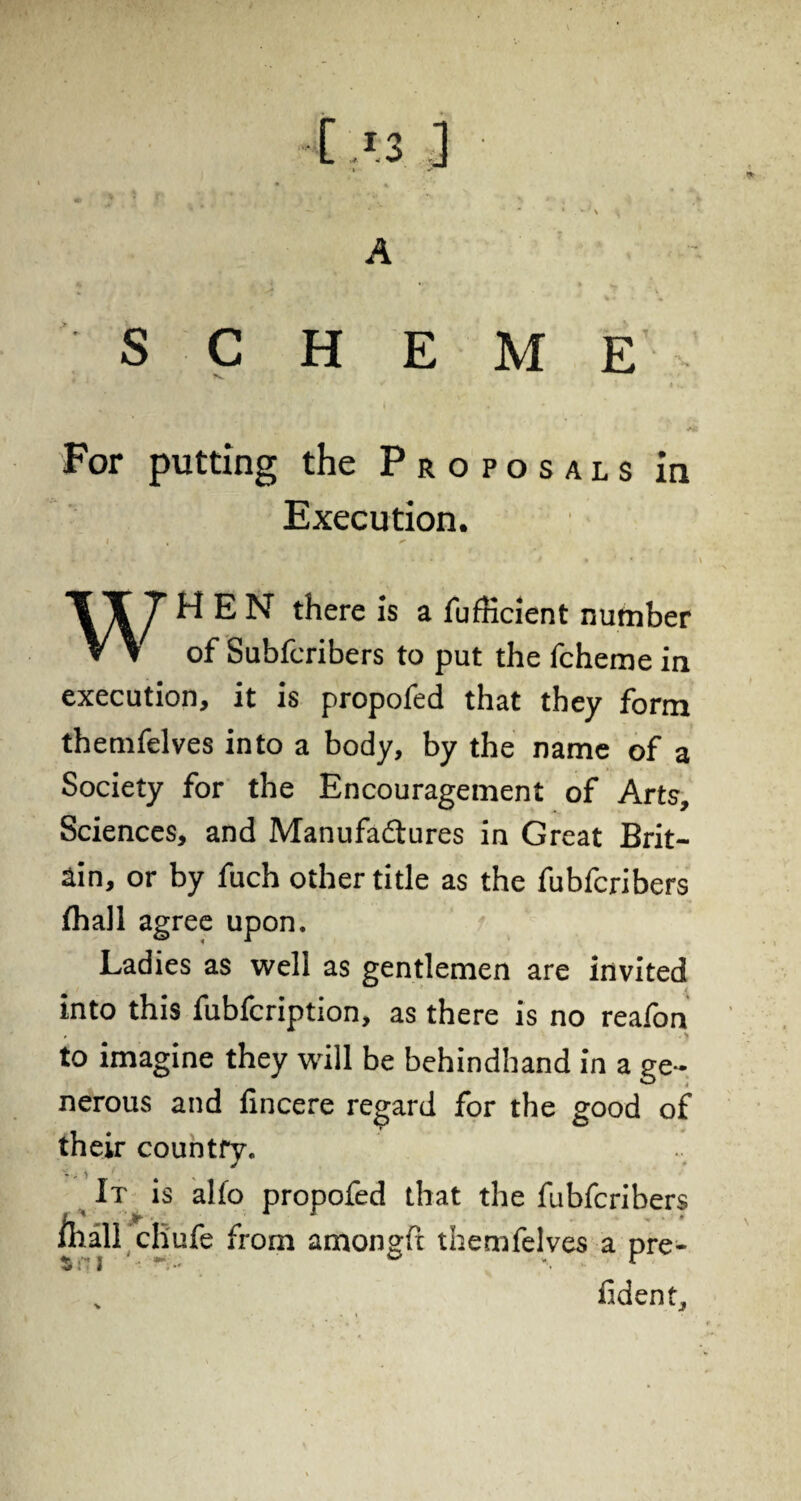  \ • » S C H E M E' . Ai For putting the Proposals in Execution. I , T It T WEN there is a fufKcient number V \ of Subfcribers to put the fcheme in execution, it is propofed that they form themfelves into a body, by the name of a Society for the Encouragement of Arts, Sciences, and Manufactures in Great Brit¬ ain, or by fuch other title as the fubfcribers fhall agree upon. Ladies as well as gentlemen are invited into this fubfcription, as there is no reafon to imagine they will be behindhand in a ge¬ nerous and fincere regard for the good of their country. It is alfo propofed that the fubfcribers I ’ > * X iliall cliufe from amongfc themfelves a pre- $ f 2 ■ ~ •• *■ • „ fident.