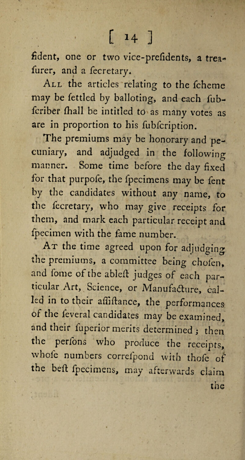 fident, one or two vice-prefidents, a trea- furer, and a fecretary. All the articles relating to the fcheme may be fettled by balloting, and each fub- fcriber fhall be intitled to as many votes as are in proportion to his fubfcription. The premiums may be honorary and pe¬ cuniary, and adjudged in the following manner. Some time before the day fixed for that purpofe, the fpecimens may be fent by the candidates without any name, to the fecretary, who may give receipts for them, and mark each particular receipt and fpecimen with the fame number. At the time agreed upon for adjudging the premiums, a committee being chofen, and fome of the ableft judges of each par¬ ticular Art, Science, or Manufacture, cal¬ led in to their affiftance, the performances of the feveral candidates may be examined, and their fuperior merits determined ; then the perfons who produce the receipts, whole numbers correfpond with thofe of the belt fpecimens, may afterwards claim the