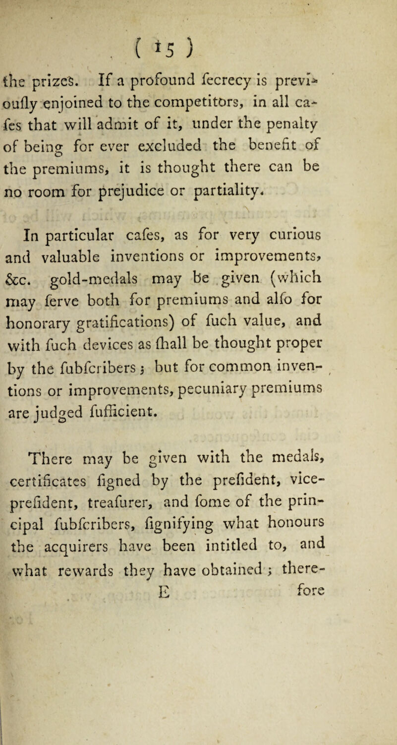 ■ , ( *5 ) the prizes. If a profound fecrecy is previ* oufly enjoined to the competitors, in all ca¬ fes that will admit of it, under the penalty of being for ever excluded the benefit of the premiums, it is thought there can be no room for prejudice or partiality* . • • * , J * V * / { K ♦ I ' (, _ . m In particular cafes, as for very curious and valuable inventions or improvements? &c. gold-medals may be given (which may ferve both for premiums and alfo for honorary gratifications) of fuch value, and with fuch devices as (hall be thought proper by the fubfcribers 3 but for common inven- tions or improvements, pecuniary premiums are judged fufficient. \ There may be given with the medals, certificates figned by the prefident, vice- prefident, treafurer, and fome of the prin¬ cipal fubfcribers, fignifying what honours the acquirers have been intitled to, and what rewards they have obtained ; there- E fore