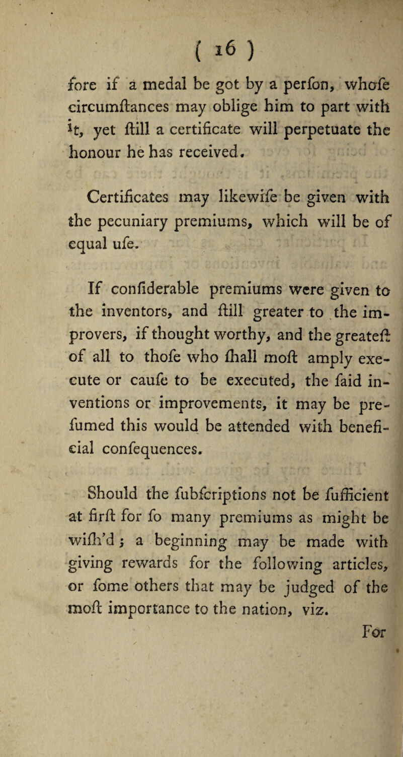 fore if a medal be got by a perfon, whofe circumftances may oblige him to part with *t, yet ftill a certificate will perpetuate the honour he has received. Certificates may likewife be given with the pecuniary premiums, which will be of equal ufe. If confiderable premiums were given to the inventors, and ftill greater to the im¬ provers, if thought worthy, and the greateft of all to thofe who fhall moft amply exe¬ cute or caufe to be executed, the faid in¬ ventions or improvements, it may be pre¬ fumed this would be attended with benefi¬ cial confequences. Should the fubfcriptions not be fufiicient at firft for fo many premiums as might be wifh’d; a beginning may be made with giving rewards for the following articles, or fome others that may be judged of the moft importance to the nation, viz. For