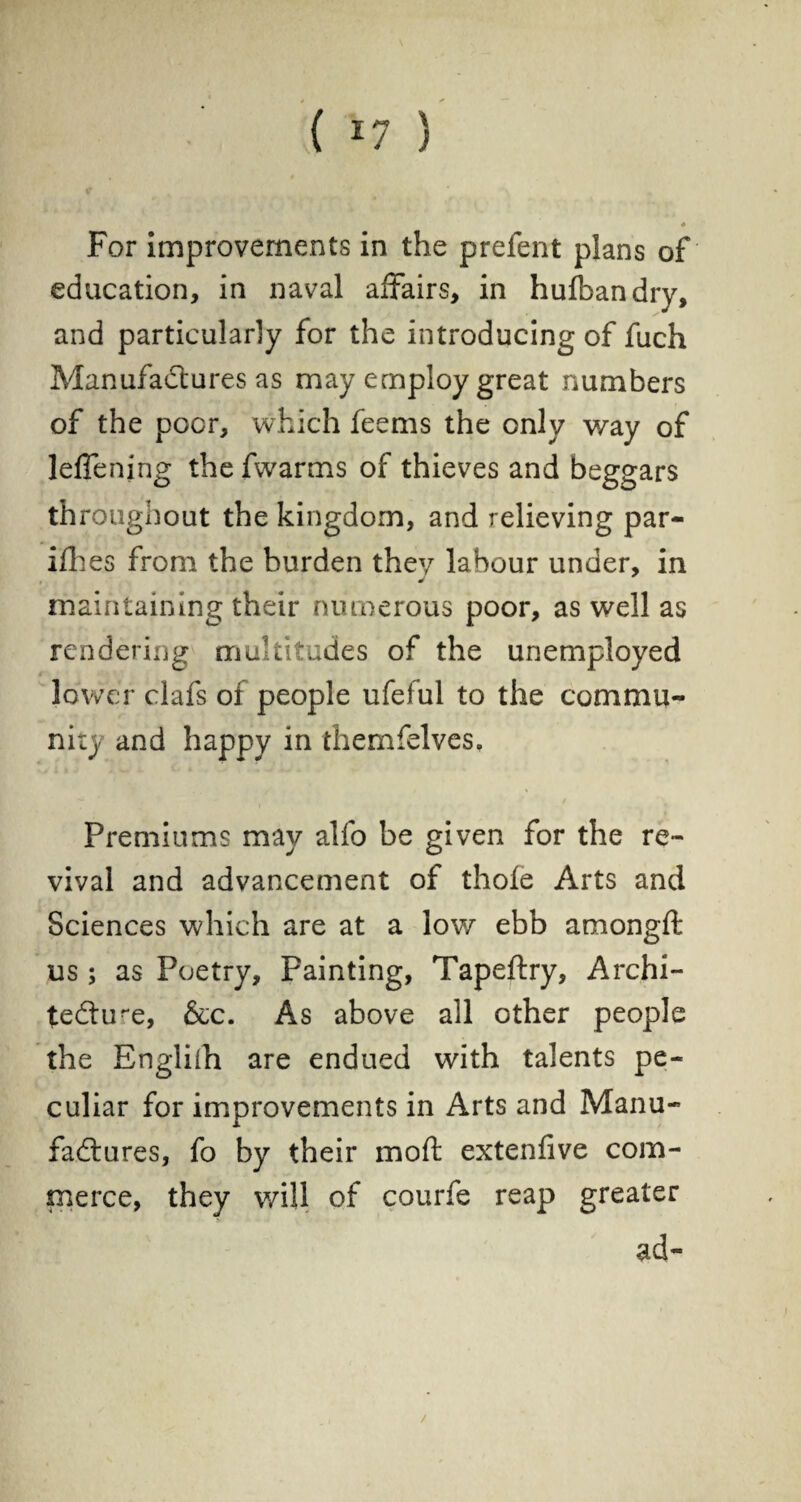 { *7 ) * For improvements in the prefent plans of education, in naval affairs, in hufbandry, and particularly for the introducing of fuch Manufactures as may employ great numbers of the poor, which feems the only way of leflening the fwarms of thieves and beggars throughout the kingdom, and relieving par- ifh es from the burden they labour under, in j maintaining their numerous poor, as well as rendering multitudes of the unemployed lower clafs of people ufeful to the commu¬ nity and happy in themfelves, — • / Premiums may alfo be given for the re¬ vival and advancement of thole Arts and Sciences which are at a low ebb amongft us ; as Poetry, Painting, Tapeftry, Archi¬ tecture, &c. As above all other people the Engliih are endued with talents pe¬ culiar for improvements in Arts and Manu¬ factures, fo by their moft extenfive com¬ merce, they will of courfe reap greater ad-