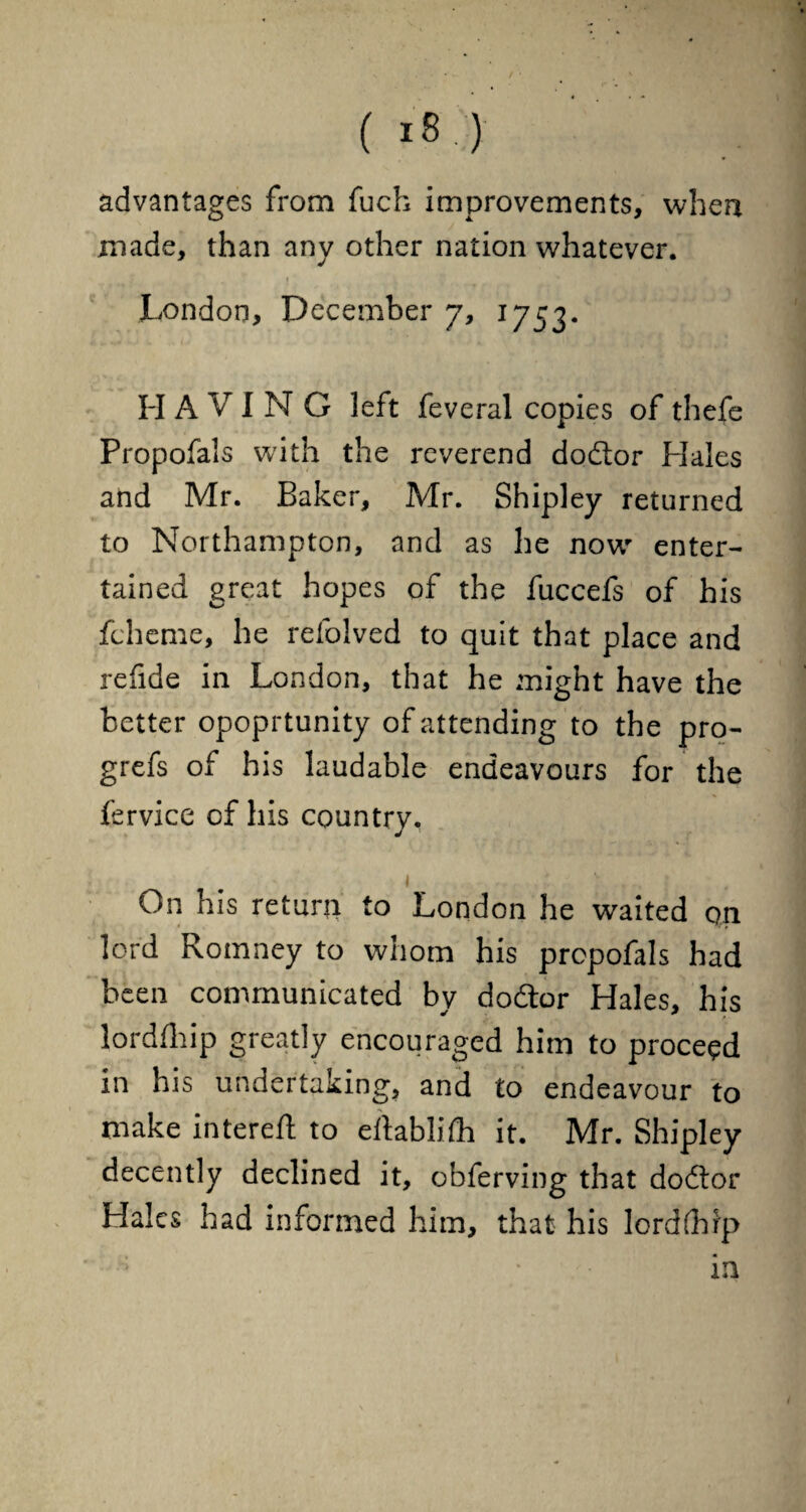 advantages from fuch improvements, when made, than any other nation whatever. . i # ' London, December 7, 1753. H A V IN G left feveral copies of thefe Propofals with the reverend do&or Hales and Mr. Baker, Mr. Shipley returned to Northampton, and as he now* enter¬ tained great hopes of the fuccefs of his fcheme, he refolved to quit that place and refide in London, that he might have the better opoprtunity of attending to the pro- grefs of his laudable endeavours for the fervice of his country. 1 . . On his return to London he waited qn lord Romney to whom his propofals had been communicated by dodtor Hales, his lordlhip greatly encouraged him to proceed in his undertaking, and to endeavour to make intereft to eltablifh it. Mr. Shipley decently declined it, obferving that dodtor Hales had informed him, that his lord (hip ; in