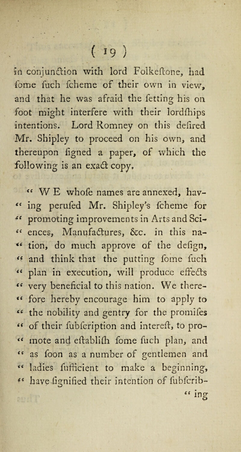 ( *9 ) in conjunction with lord Folkeftone, had iome fuch fcheme of their own in view, and that he was afraid the fetting his on foot might interfere with their lordfhips intentions. Lord Romney on this defired * Mr. Shipley to proceed on his own, and thereupon figned a paper, of which the following is an exadl- copy. WE whofe names are annexed, hav- “ ing perufed Mr. Shipleys fcheme for promoting improvements in Arts and Sci- “ ences. Manufactures, &c. in this na- tion, do much approve of the defign, ** and think that the putting fome fuch “ plan in execution, will produce effects very beneficial to this nation. We there- “ fore hereby encourage him to apply to “ the nobility and gentry for the promifes 6( of their fubfeription and interefl, to pro- “ mote and eftablifh fome fuch plan, and <( as foon as a number of gentlemen and “ ladies fufficient to make a beginning, havedignified their intention of fubferib- “ ing