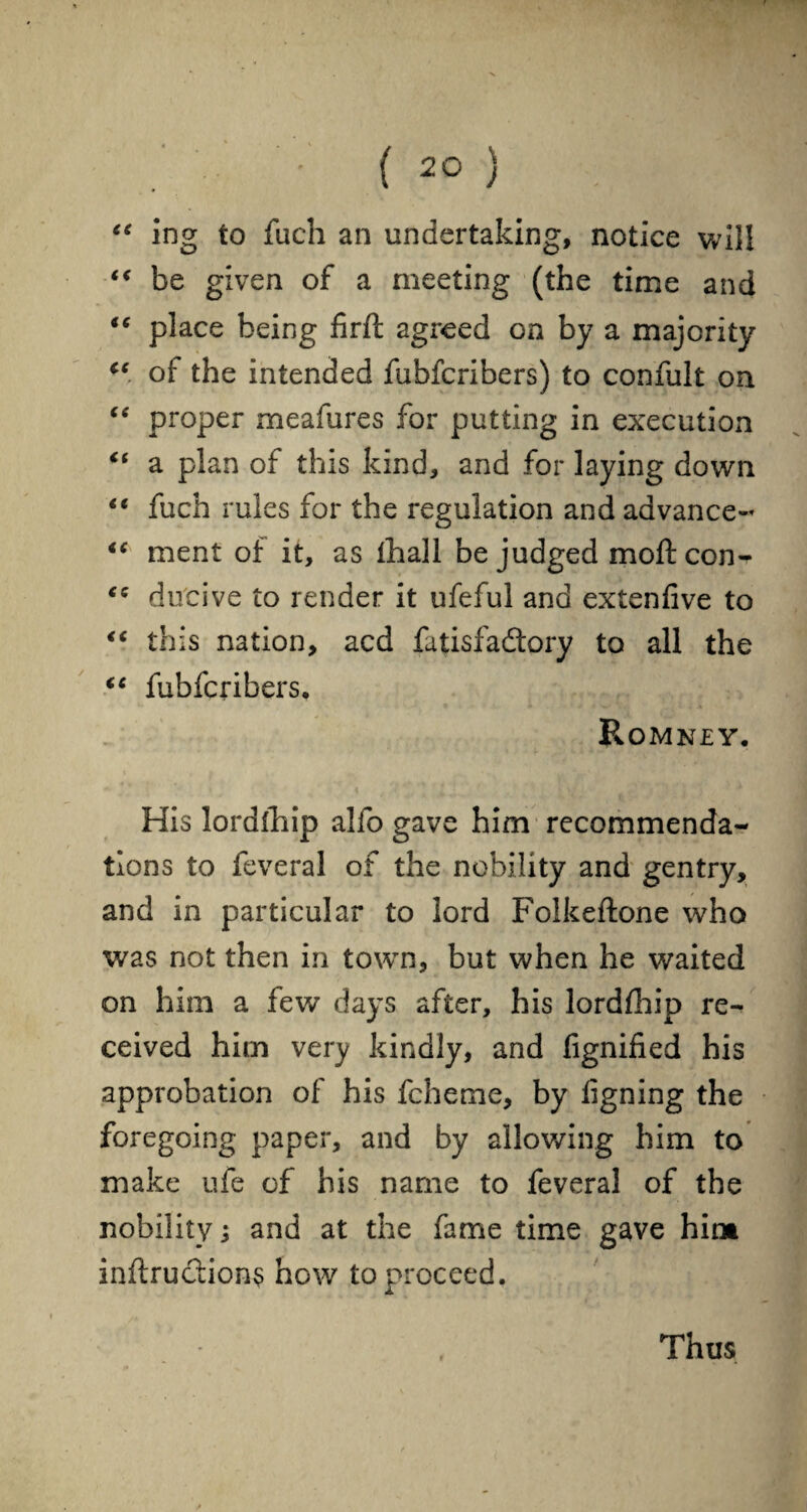 “ ing to fuch an undertaking, notice will (< be given of a meeting (the time and “ place being firft agreed on by a majority u of the intended fubfcribers) to confult on “ proper meafures for putting in execution “ a plan of this kind, and for laying down “ fuch rules for the regulation and advance- “ ment of it, as fhall be judged moftcon- ec ducive to render it ufeful and extenfive to “ this nation, acd fatisfadtory to all the “ fubfcribers. Romney. His lordfhip alfo gave him recommenda¬ tions to feveral of the nobility and gentry, and in particular to lord Folkeftone who was not then in town, but when he waited on him a few days after, his lordfhip re¬ ceived him very kindly, and fignified his approbation of his fcheme, by ligning the foregoing paper, and by allowing him to make ufe of his name to feveral of the nobility; and at the fame time gave hint inflections how to proceed. Thus