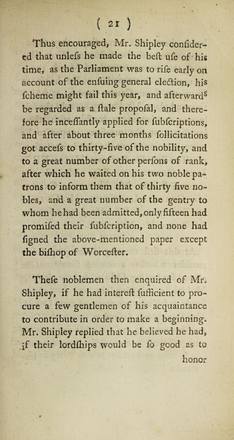 Thus encouraged, Mr. Shipley confider- ed that unlefs he made the beft ufe of his time, as the Parliament was to rife early on account of the enfuing general election, his fcheme might fail this year, and afterwards be regarded as a ftale propofal, and there¬ fore he inceflantly applied for fubfcriptions, and after about three months follicitations got accefs to thirty-five of the nobility, and to a great number of other perfons of rank, after which he waited on his two noble pa¬ trons to inform them that of thirty five no¬ bles, and a great number of the gentry to whom he had been admitted, only fifteen had promifed their fubfcription, and none had figned the above-mentioned paper except the bifhop of Worcefter. Thefe noblemen then enquired of Mr. Shipley, if he had intereft fufficient to pro¬ cure a few gentlemen of his acquaintance to contribute in order to make a beginning* Mr. Shipley replied that he believed he had, their lordfhips would be fo good as to honor