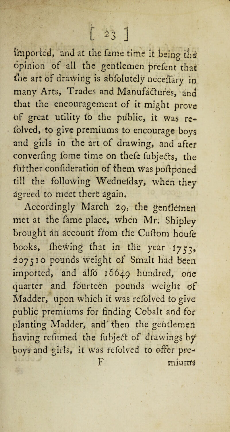 imported, and at the fame time it being the? opinion of all the gentlemen prefent that the art of drawing is abfolutely neceifary in many Arts, Trades and Manufacture's, ana that the encouragement of it might prove of great utility to the public, it was re- folved, to give premiums to encourage boys and girls in the art of drawing, and after converfing fome time on thefe fubjedts, the further confideration of them Was poftponed till the following Wednefday, when they Agreed to meet there again. Accordingly March 29. the genfletnort met at the fame place, when Mr. Shipley brought art accourit from the Cuftom houfe books, fhewing that in the year 175^, i°75i° pounds weight of Smalt had been imported, and alfo 16649 hundred, one quarter and fourteen pounds weight of Madder, upon which it was refolved to give public premiums for finding Cobalt and for planting Madder, and then the gentlemen having refumed the fubjedt of drawings by boys and girls, it was refolved to offer pre- F miurus