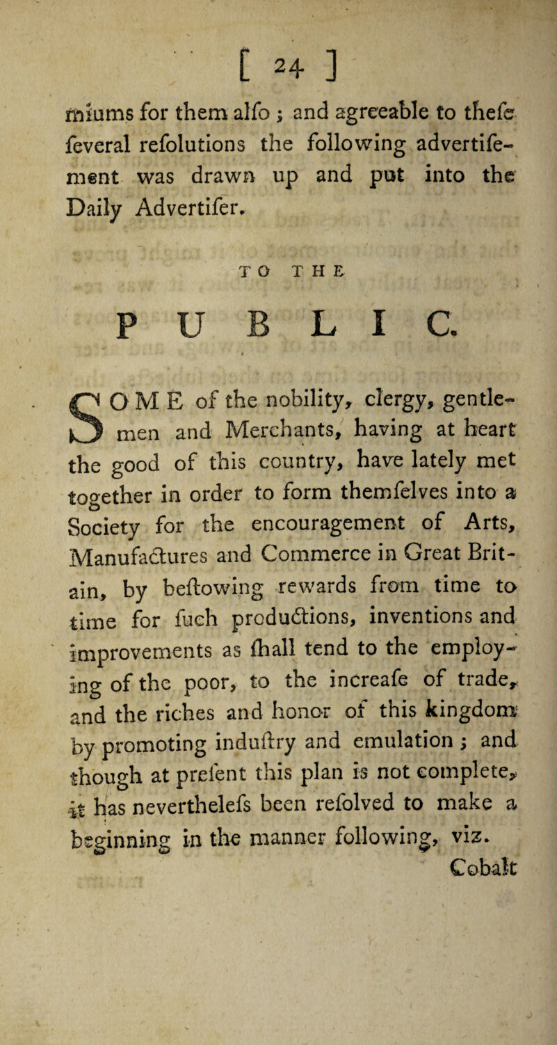 itiiums for them alfo ; and agreeable to thefer feveral refolutions the following advertife- ment was drawn up and put into the Daily Advertifer. TO THE PUBLIC. OME of the nobility, clergy, gentle- men and Merchants, having at heart the good of this country, have lately met together in order to form themfelves into a Society for the encouragement of Arts, Manufactures and Commerce in Great Brit¬ ain, by bellowing rewards from time to time for fueh productions, inventions and improvements as {hall tend to the employ¬ ing of the poor, to the increafe of trade, and the riches and honor of this kingdom by promoting induftry and emulation j and though at preient this plan is not complete, it has neverthelefs been refolved to make a beginning in the manner following, viz. Cobalt