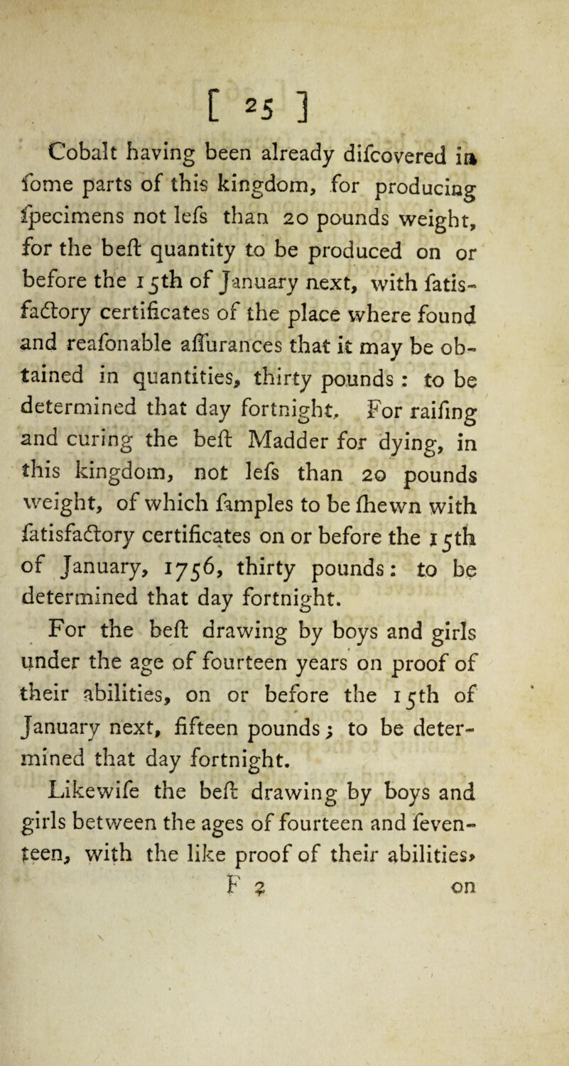 Cobalt having been already difcovered m fome parts of this kingdom, for producing fpecimens not lefs than 20 pounds weight, for the beft quantity to be produced on or before the 15th of January next, with fatis- fadlory certificates of the place where found and reafonable affurances that it may be ob¬ tained in quantities, thirty pounds; to be determined that day fortnight. For raifing and curing the beft Madder for dying, in this kingdom, not lefs than 20 pounds weight, of which famples to be fhewn with fatisfacftory certificates on or before the 15th of January, 1756, thirty pounds: to be determined that day fortnight. For the beft drawing by boys and girls under the age of fourteen years on proof of their abilities, on or before the 15th of January next, fifteen pounds; to be deter¬ mined that day fortnight. Like wife the beft drawing by boys and girls between the ages of fourteen and feven- teen, with the like proof of their abilities* F ? on