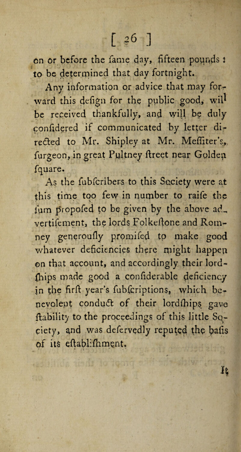 on or before the fame day, fifteen poiir^s 2 to be determined that dav fortnight. Any information or advice that may for¬ ward this defign for the public good, will be received thankfully, and will be duly confidered if communicated by letter di¬ rected to Mr. Shipley at Mr. Meffiter’s,. furgeon, in great Ppltney ftreet near Goldep. fquare. As the fubferibers to this Society were at this time too few in number to raife the % A v 4 ' 1 4 • ium propofed to be given by the above ad_ vertifement, the lords Folkefione and Rom¬ ney geqeroufly promifed to make good whatever deficiencies there might happen on that account, and accordingly their lord- fhips made good a confiderable ^deficiency in the firfi: year’s fubferiptions, which be¬ nevolent conduCt of their lordfhips gave ftability to the proceedings of this little So¬ ciety, and was defervedly reputed the Ipafis of its eflablifnmenU j • . 1 • t * • +