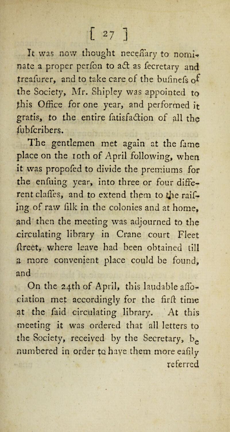 It was now thought neceflary to norni-* nate a proper perfon to ad as fecretary and Jreafurer, and to take care of the bufinefs of the Society, Mr. Shipley was appointed to fhis Office for one year, and performed it gratis, to the entire fatisfadion of all the ftibfcribers. The gentlemen met again at the fame place on the ioth of April following, when it was propofed to divide the premiums for the enfuing year, into three or four diffe¬ rent claffes, and to extend them to tjie raff¬ ing of raw filk in the colonies and at home, and then the meeting was adjourned to the circulating library in Crane court Fleet ftreet, where leave had been obtained till a more convenient place could be found, and On the 24th of April, this laudable affo- (ciation met accordingly for the firfl: time at the faid circulating library. At this meeting it was ordered that all letters to the Society, received by the Secretary, be numbered in order to have them more eafily referred