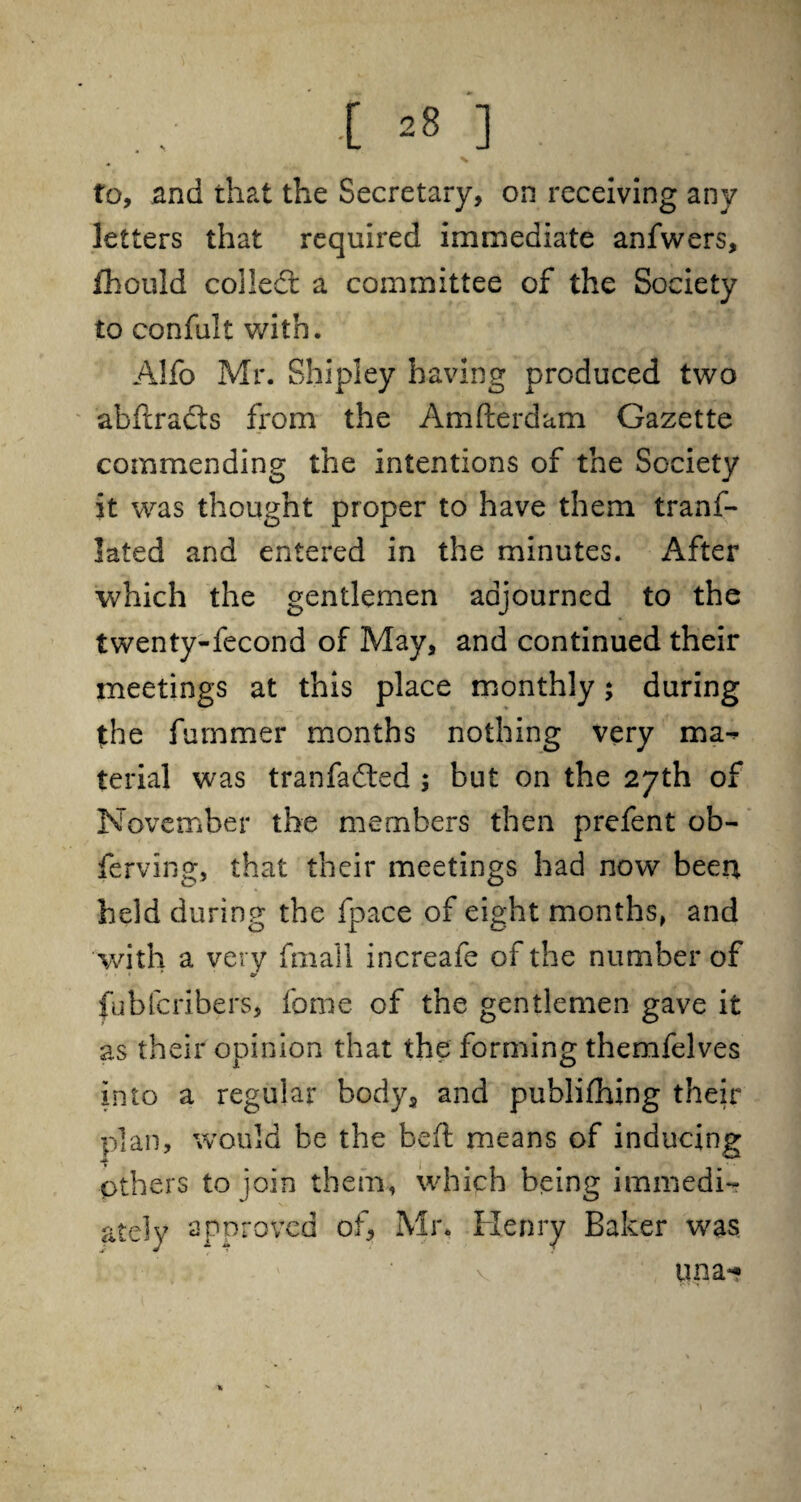 [ *8 ] to, and that the Secretary, on receiving any letters that required immediate anfwers, fhould collect a committee of the Society to confult with. Alfo Mr. Shipley having produced two abftradts from the Amfterdam Gazette commending the intentions of the Society it was thought proper to have them tranf- lated and entered in the minutes. After which the gentlemen adjourned to the twenty-Second of May, and continued their meetings at this place monthly; during the Summer months nothing very ma¬ terial was tranfadted $ but on the 27th of November the members then prefent ob¬ serving, that their meetings had now been held during the Space of eight months, and with a very Small increafe of the number of fubfcribers, Some of the gentlemen gave it as their opinion that the forming themfelves into a regular bodya and publifhing their plan, would be the heft means of inducing Others to join them, which being immedi¬ ately approved of, Mr. Henry Baker was una-» V