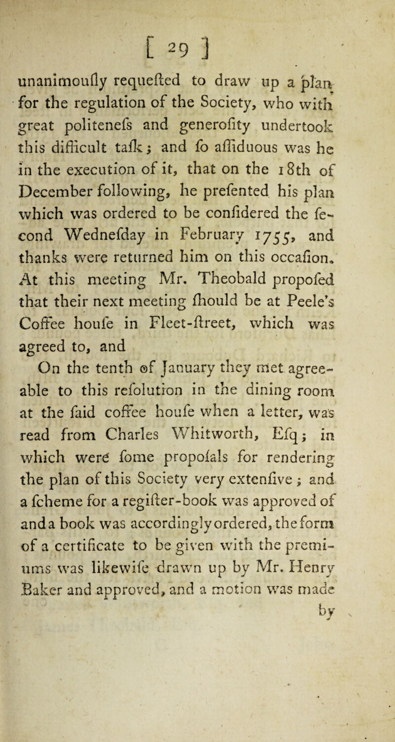 unanimoufly requeued to draw up a plan for the regulation of the Society, who with great politenefs and generofity undertook this difficult talk; and fo affiduous was he in the execution of it, that on the 18th of December following, he prefented his plan which was ordered to be confidered the fe- cond Wednefday in February 1755, an^ thanks were returned him on this occafion* At this meeting Mr, Theobald propofed that their next meeting ffiould be at Peele’s Coffee houfe in Fleet-ftreet, which was agreed to, and On the tenth ©f January they met agree¬ able to this refolution in the dining room at the faid coffee houfe when a letter, was read from Charles Whitworth, Efq; in which were fotne propolals for rendering the plan of this Society very extenfive ; and a fcheme for a regifter-book was approved of anda book was accordingly ordered, the form of a certificate to be given with the premi¬ ums was likevvife drawn up by Mr. Henry Baker and approved, and a motion was made