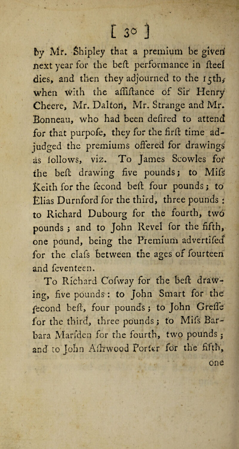 by Mr. Shipley that a premium be given next year for the belt performance in fteel dies, and then they adjourned to the 15th* when With the afiiftance of Sir Henry Cheere, Mr. Daltorl, Mr. Strange and Mr. Bonneau, who had been defired to attend for that purpofe, they for the firff: time ad¬ judged the premiums offered for drawings as follows, viz. To James Scowles for the heft drawing five pounds; to Mi ft Keith for the fecond beft four pounds; to Elias Durnford for the third, three pounds : to Richard Dubourg for the fourth, two pounds ; and to John Revel for the fifth, one pound, being the Premium advertifed for the clafs between the ages of fourteen and fevcnteen. To Richard Cofvvay for the beft draw¬ ing, five pounds : to John Smart for the fecond beff, four pounds; to John Greffe for the third, three pounds; to Mifs Bar¬ bara Marfden for the fourth, two pounds « and to John Afhwood Porter for the fifth, one