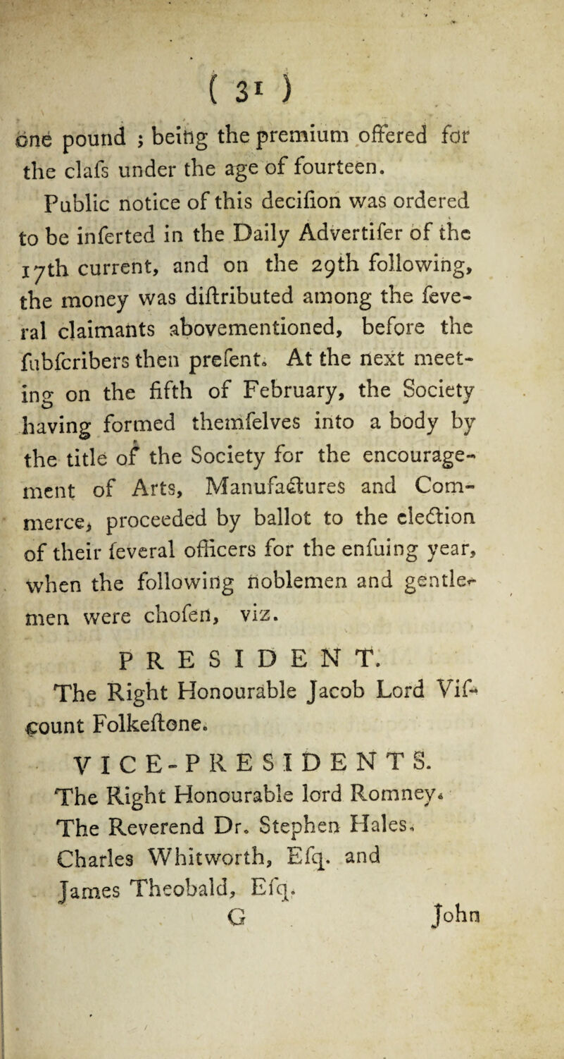 ( ) one pound 5 being the premium offered for the clafs under the age of fourteen. Public notice of this deciffon was ordered to be inferted in the Daily Advertifer of the 17th current, and on the 29th following, the money was diftributed among the feve- ral claimants abovementioned, before the fubferibers then prefent. At the next meet¬ ing on the fifth of February, the Society having formed themfelves into a body by the title of the Society for the encourage¬ ment of Arts, Manufactures and Com¬ merce, proceeded by ballot to the election of their feveral officers for the enfuing year, when the following noblemen and gentle^ men were chofen, viz. president. The Right Honourable Jacob Lord Vif- count Folkeflone. VICE-PRESIDENTS. The Right Honourable lord Romney* The Reverend Dr. Stephen Hales. Charles Whitworth, Efq. and James Theobald, Efq. G John