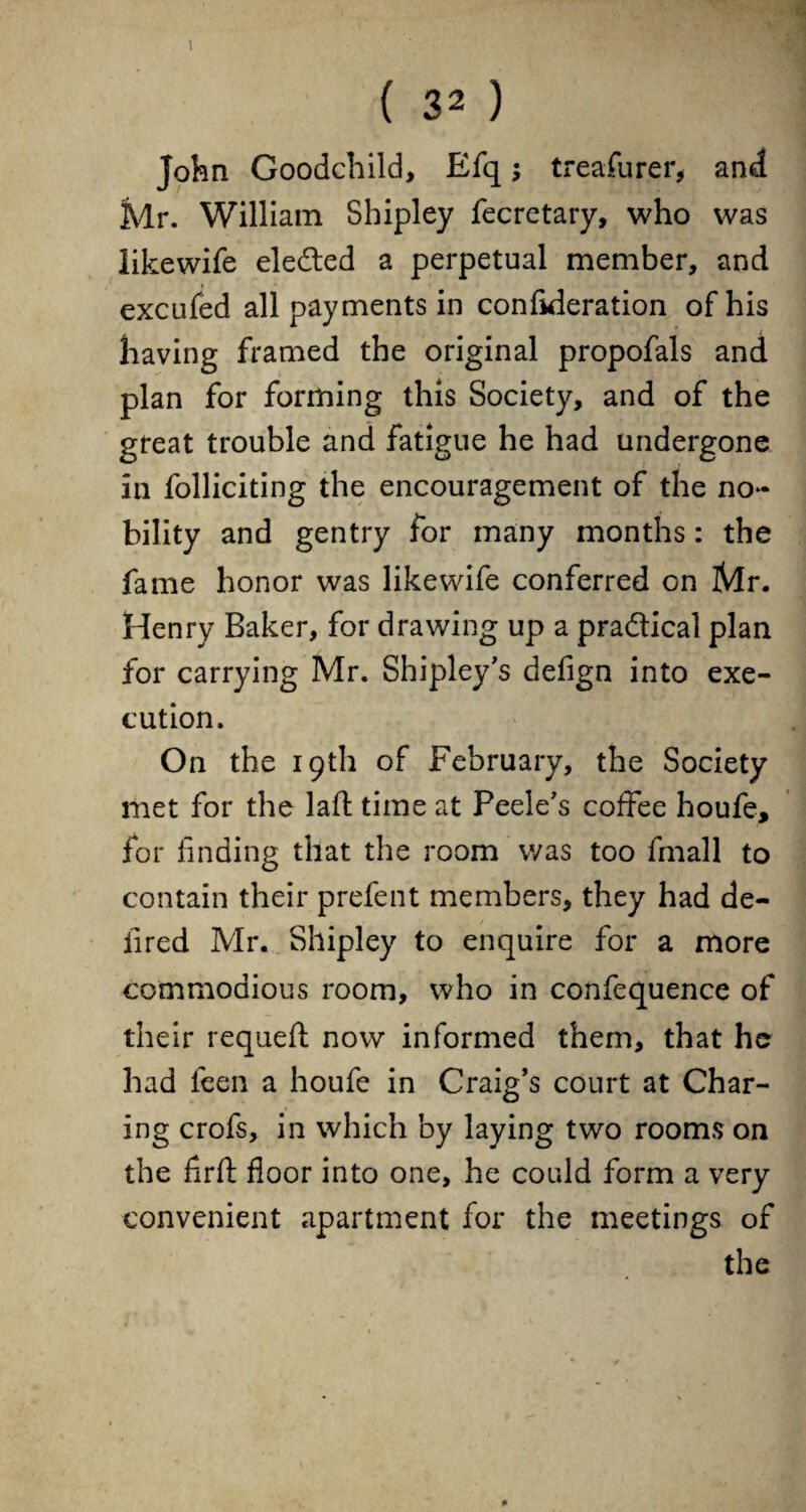 ( 32) John Goodchild, Efq; treasurer, and Mr. William Shipley fecretary, who was likewife eleded a perpetual member, and excufed all payments in confideration of his having framed the original propofals and plan for forming this Society, and of the great trouble and fatigue he had undergone in folliciting the encouragement of the no¬ bility and gentry for many months: the fame honor was likewife conferred on iVlr. Henry Baker, for drawing up a practical plan for carrying Mr. Shipley's defign into exe¬ cution. On the 19th of February, the Society met for the laft time at Peele's coffee houfe, for finding that the room was too fmall to contain their prefent members, they had de- iired Mr. Shipley to enquire for a more commodious room, who in confequence of their requefl now informed them, that he had feen a houfe in Craig's court at Char¬ ing crofs, in which by laying two rooms on the firft floor into one, he could form a very convenient apartment for the meetings of the