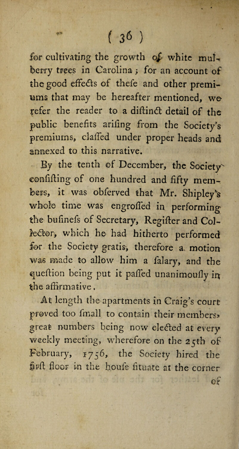 v / for cultivating the growth of white muh* berry trees in Carolina; for an account of the good effects of thefe and other premi¬ ums that may be hereafter mentioned, wo refer the reader to a diftindt detail of the public benefits ariling from the Society’s premiums, clafled under proper heads and annexed to this narrative. By the tenth of December, the Society^ eonfifting of one hundred and fifty mem¬ bers, it was obferved that Mr. Shipley's whole time was engrofied in performing the bufinefs of Secretary, Regifter and Col- fedfor, which he had hitherto performed for the Society gratis, therefore a, motion was made to allow him a falary, and the queftion being put it pafled unanimoufly in the affirmative, At length the apartments in Craig’s court proved too fmall to contain their members* great numbers being now eledled at every weekly meeting, wherefore on the 25th of February, 1756, the Society hired the fir ft floor in the houfe fituate at the corner os