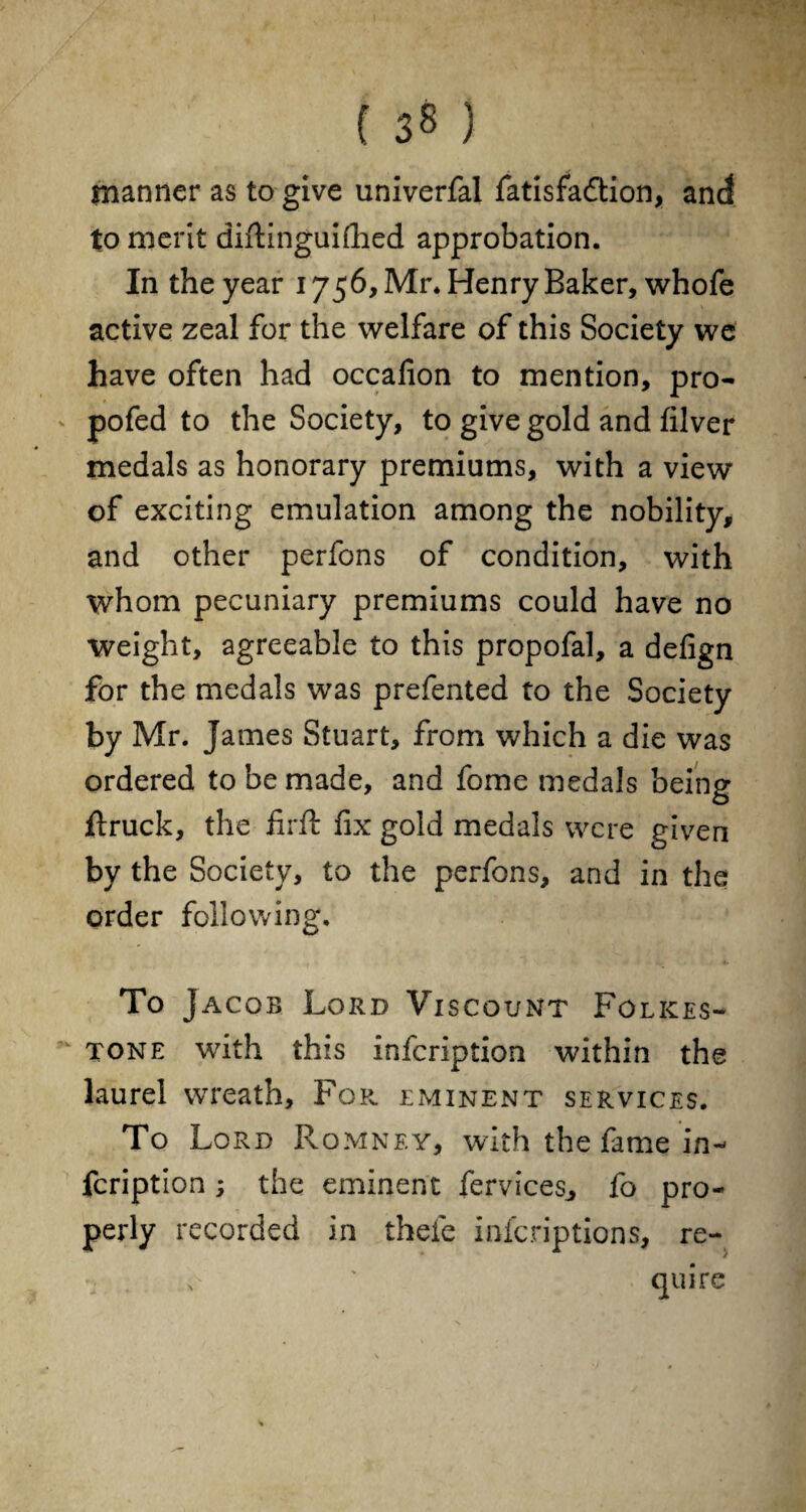 { 3 8 ) manner as to give univerfal fatisfaftion, and to merit diftinguifhed approbation. In the year 1756, Mr. Henry Baker, whofe active zeal for the welfare of this Society we have often had occafion to mention, pro- pofed to the Society, to give gold and filver medals as honorary premiums, with a view of exciting emulation among the nobility, and other perfons of condition, with whom pecuniary premiums could have no weight, agreeable to this propofal, a delign for the medals was prefented to the Society by Mr. James Stuart, from which a die was ordered to be made, and fome medals being flruck, the firft fix gold medals were given by the Society, to the perfons, and in the order following. To Jacob Lord Viscount Folkes¬ tone with this infeription within the laurel wreath, For. eminent services. To Lord Romney, with the fame in¬ feription ; the eminent fervices^ fo pro¬ perly recorded in thefe inferiptions, re¬ quire