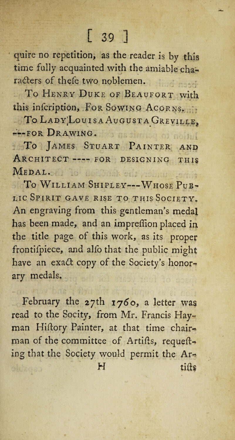 quire no repetition, as the reader is by this time fully acquainted with the amiable cha- rafters of thefe two noblemen. To Henry D uke of Beaufort with 1 - • * .. this infcription. For Sowing Acorns. % To Lad y’Louis a Augusta Greville, “For Drawing. ^ * • V < » t . ' } » ' To James Stuart Painter and Architect —— for designing this Medal. To William Shipley—Whose Pub¬ lic Spirit gave rise to this Society. An engraving from this gentleman’s medal has been made, and an impreffion placed in the title page of this work, as its proper frontifpiece, and alfo that the public might have an exaft copy of the Society’s honor¬ ary medals, February the 27th 1760, a letter was read to the Socity, from Mr. Francis Hay- man Hiftory Painter, at that time chair¬ man of the committee of Artifts, requefl> ing that the Society would permit the Ar~ H lifts