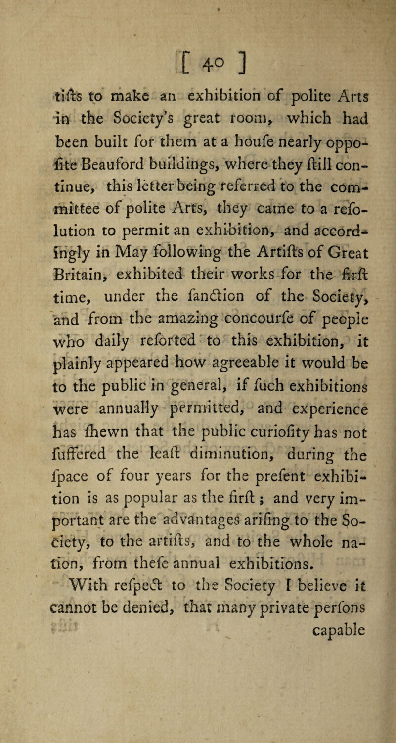 tifts to make an exhibition of polite Arts in the Society’s great room, which had been built for them at a houfe nearly oppo- fite Beauford buildings, where they ftill con¬ tinue, this letter being referred to the com¬ mittee of polite Arts, they came to a refo- lution to permit an exhibition, and accord¬ ingly in May following the Artifts of Great Britain, exhibited their works for the firil time, under the fandion of the Society, and from the amazing concourfe of people who daily reforted to this exhibition, it plainly appeared how agreeable it would be to the public in general, if fuch exhibitions were annually permitted, and experience has fhewn that the public curiofity has not fuffered the lead diminution, during the fpace of four years for the prefent exhibi¬ tion is as popular as the firfl; and very im¬ portant are the advantages arifing to the So¬ ciety, to the artifts, and to the whole na¬ tion, from thefe annual exhibitions. With refpeft to the Society [ believe it cannot be denied, that many private perfons capable