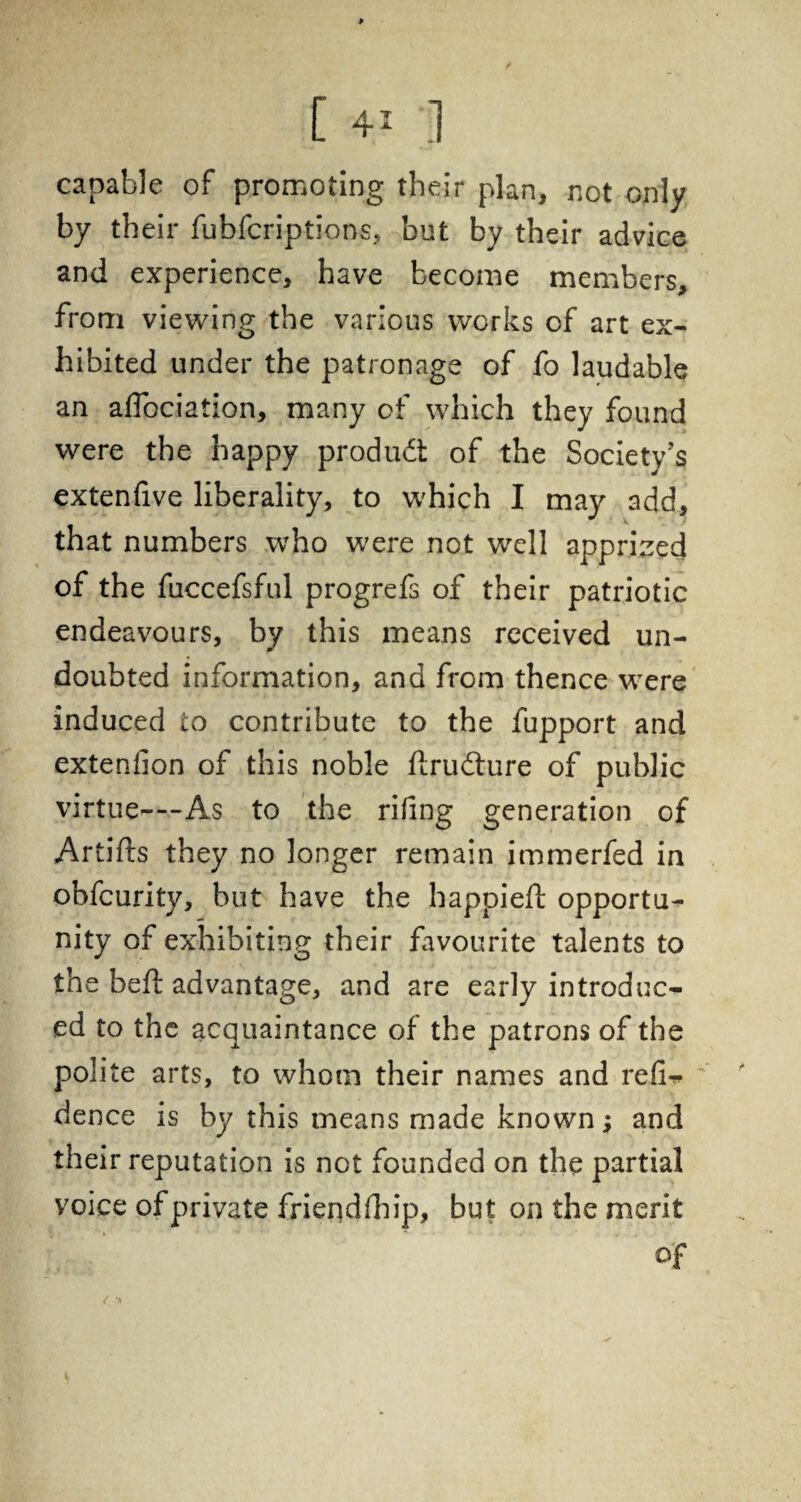 > [ 41 ] capable of promoting their plan, not only by their fubfcriptions, but by their advice and experience, have become members, from viewing the various works of art ex¬ hibited under the patronage of fo laudable an affociation, many of which they found were the happy product of the Society’s extenfive liberality, to which I may add, that numbers who were not well apprized of the fuccefsful progrefs of their patriotic endeavours, by this means received un¬ doubted information, and from thence were induced to contribute to the fupport and extenfion of this noble flrudlure of public virtue—As to the riling generation of Artifts they no longer remain immerfed in obfcurity, but have the happieft opportu¬ nity of exhibiting their favourite talents to the heft advantage, and are early introduc¬ ed to the acquaintance of the patrons of the polite arts, to whom their names and reii- dence is by this means made known; and their reputation is not founded on the partial voice of private friendship, but on the merit of