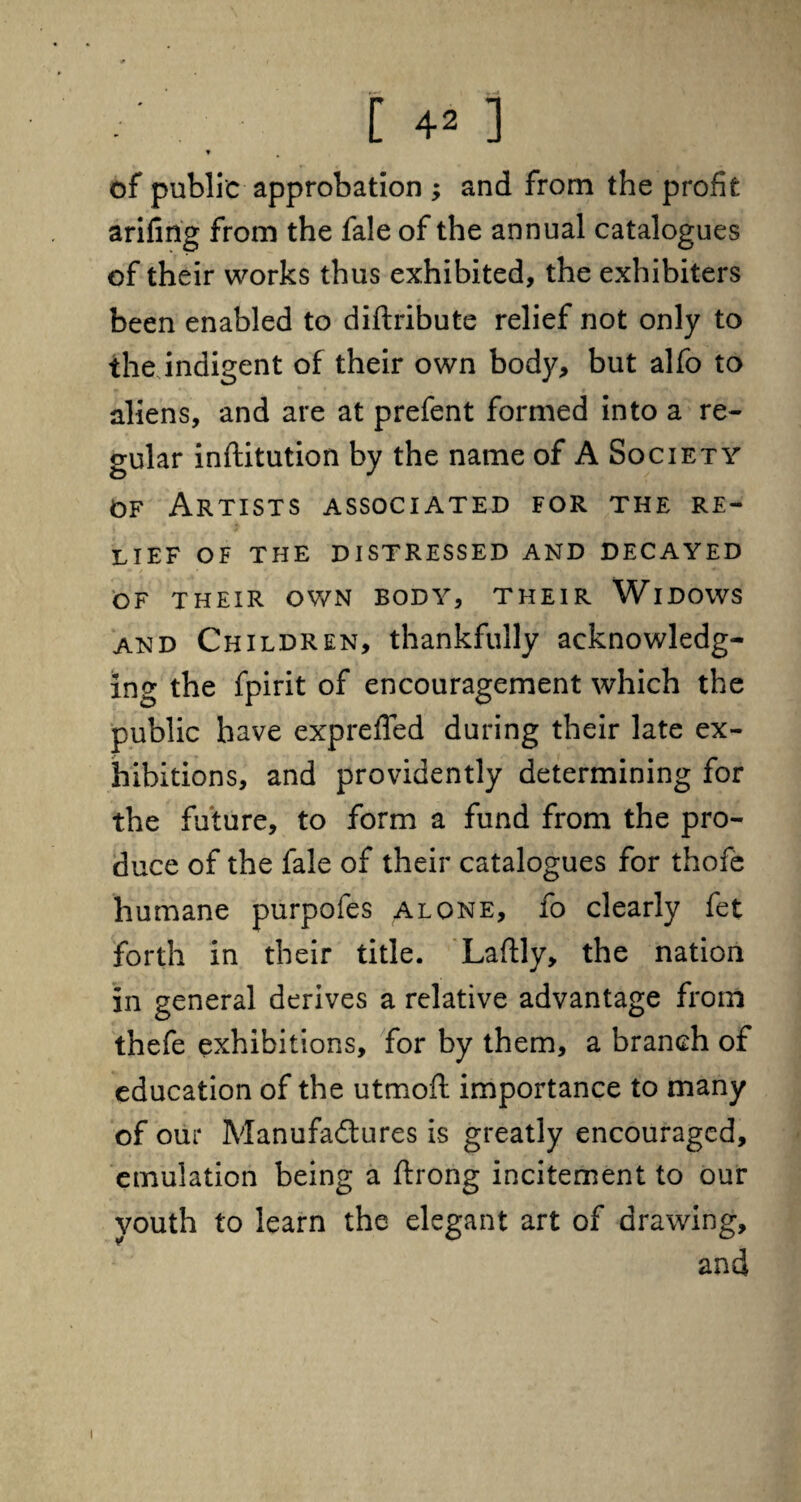 t of public approbation ; and from the profit arifing from the fale of the annual catalogues of their works thus exhibited, the exhibiters been enabled to diftribute relief not only to the indigent of their own body, but alfo to aliens, and are at prefent formed into a re¬ gular inftitution by the name of A Society of Artists associated for the re¬ lief OF THE DISTRESSED AND DECAYED OF THEIR OWN BODY, THEIR WlDOWS and Children, thankfully acknowledg¬ ing the fpirit of encouragement which the public have exprefled during their late ex¬ hibitions, and providently determining for the future, to form a fund from the pro¬ duce of the fale of their catalogues for thofe humane purpofes alone, fo clearly fet forth in their title. Laftly, the nation in general derives a relative advantage from thefe exhibitions, for by them, a branch of education of the utmoft importance to many of our Manufadtures is greatly encouraged, emulation being a ftrong incitement to our youth to learn the elegant art of drawing, and i