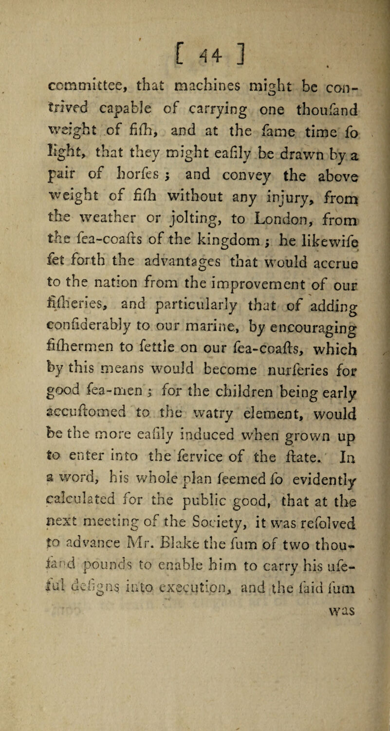 * committee, that machines might be con¬ trived capable of carrying one thoufand weight of fifli, and at the fame time fo light, that they might eafily be drawn by a pair of liorfes; and convey the above weight of fifh without any injury, from the weather or jolting, to London, from the fea-coafts of the kingdom ; he likewife fet forth the advantages that would accrue to the nation from the improvement of our fifheries, and particularly that of adding con fid er ably to our marine, by encouraging fifliermen to fettle on our fea-coafts, which by this means would become nurferies for good fea-men ; for the children being early accuftomed to the watry element, would be the more eafily induced when grown up to enter into the fervice of the ftate. Ia a word, his whole plan feemed fo evidently calculated for the public good, that at the next meeting of the Society, it wras refolved to advance Mr. Blake the fum of two thou¬ sand pounds to enable him to carry his ufe- !ul defigns into execution, and the laid fum was