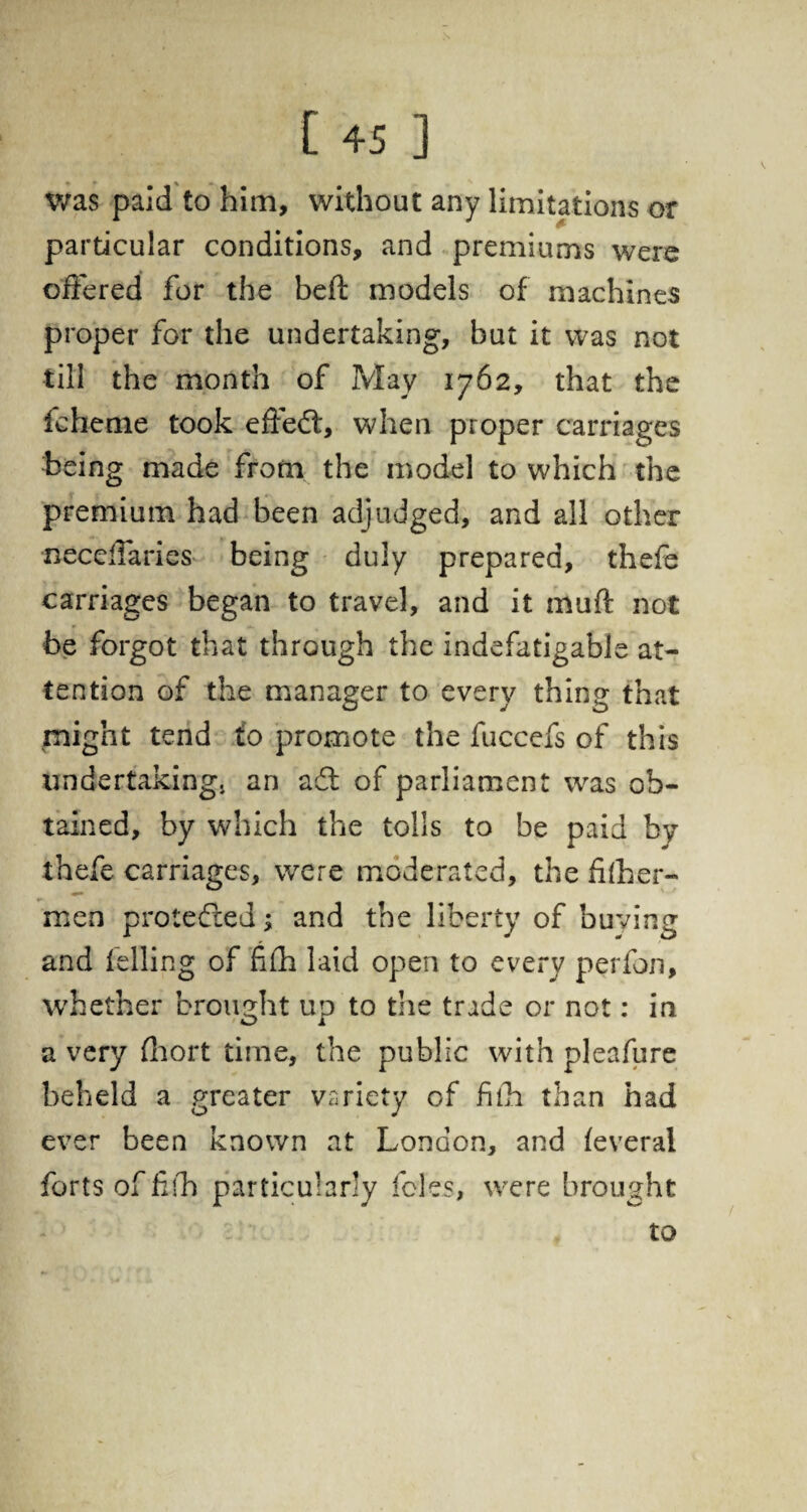 was paid to him, without any limitations or particular conditions, and premiums were offered for the beft models of machines proper for the undertaking, but it was not till the month of May 1762, that the fchenie took effedfc, when proper carriages being made from the model to which the premium had been adjudged, and all other neceffaries being duly prepared, thefe carriages began to travel, and it muft not be forgot that through the indefatigable at¬ tention of the manager to every thing that might tend to promote the fuccefs of this undertaking, an a61 of parliament was ob¬ tained, by which the tolls to be paid by thefe carriages, were moderated, the fhher- men protected; and the liberty of buying and felling of filh laid open to every perfon, whether brought up to the trade or not: in a very thort time, the public with pleafure beheld a greater variety of fith than had ever been known at London, and feveral forts of fib particularly foies, were brought to