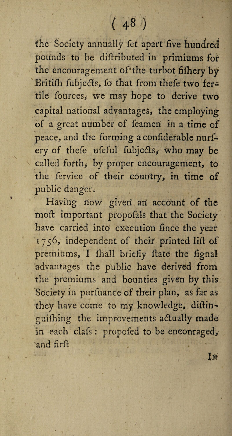 the Society annually fet apart five hundred pounds to he diftributed in primiums for the encouragement of*the turbot fifhery by Britifh fubjefts, fo that from thefe two fer¬ tile fources, we may hope to derive two capital national advantages, the employing of a great number of feamen in a time of peace, and the forming a confiderable nurf- ery of thefe ufeful fubjedts,' who may be called forth, by proper encouragement, to the ferviee of their country, in time of public danger. Having now given ari account of the moft important propofals that the Society have carried into execution fince the year 1756, independent of their printed lift of premiums, I fhall briefly ftate the fignal advantages the public have derived from the premiums and bounties given by this Society in purfuance of their plan, as far as they have come to my knowledge, diftin- guifhing the improvements actually made in each clafs: propofed to be encouraged, 'and firft . .