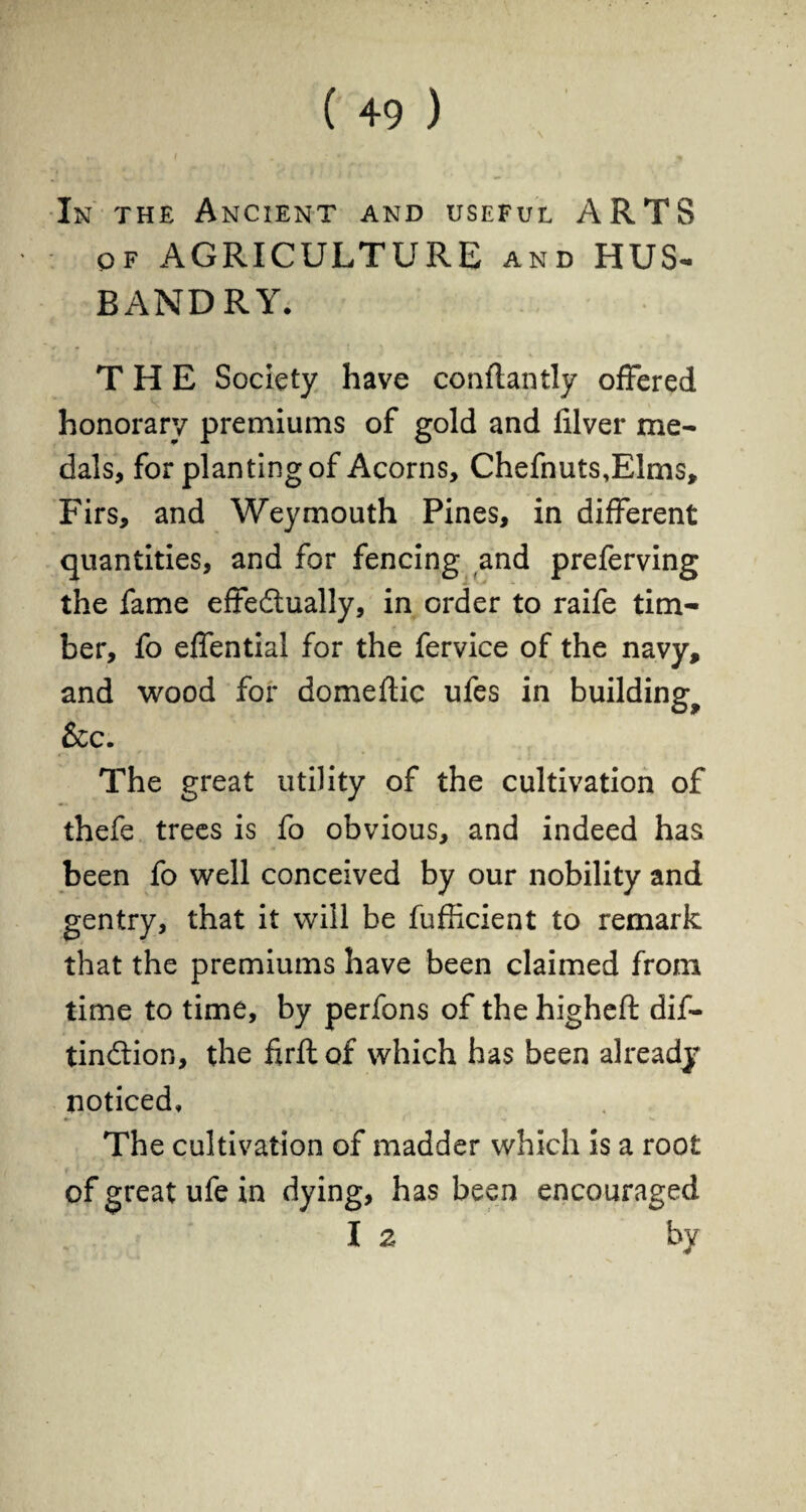 In the Ancient and useful ARTS of AGRICULTURE and HUS¬ BANDRY. THE Society have conftantly offered honorary premiums of gold and filver me¬ dals, for planting of Acorns, Chefnuts.Elms, Firs, and Weymouth Pines, in different quantities, and for fencing and preferving the fame effectually, in order to raife tim¬ ber, fo effential for the fervice of the navy, and wood for domeftic ufes in building^ &c. The great utility of the cultivation of thefe trees is fo obvious, and indeed has been fo well conceived by our nobility and gentry, that it will be fufficient to remark that the premiums have been claimed from time to time, by perfons of the higheft dif- tinCtion, the firft of which has been already noticed. The cultivation of madder which is a root of great ufe in dying, has been encouraged I 2 by