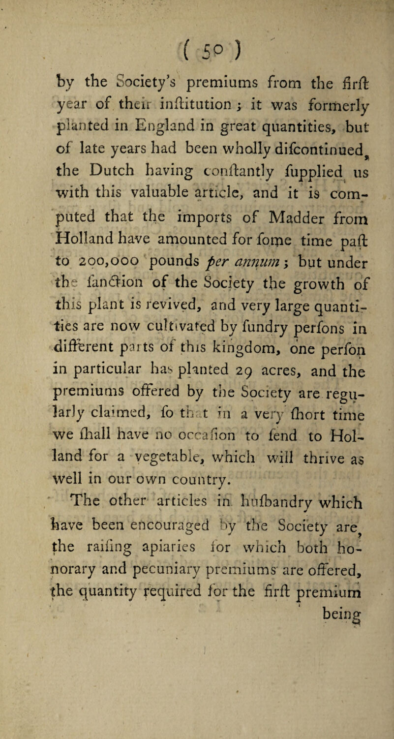 by the Society’s premiums from the firft year of their inffitution ; it was formerly planted in England in great quantities, but of late years had been wholly difcontinued the Dutch having conftantly fupplied us with this valuable article, and it is com¬ puted that the imports of Madder from Holland have amounted for foroe time paft to 200,000 pounds per annum; but under the fan (Sion of the Society the growth of th is plant is revived, and very large quanti¬ ties are now cultivated by fundry perfons in different parts of this kingdom, one perfon in particular has planted 29 acres, and the premiums offered by the Society are regu¬ larly claimed, fo th t in a very fhort time we fhall have no occafion to (end to Hol¬ land for a vegetable, which will thrive as well in our own country. The other articles in hufbandry which have been encouraged by the Society are? the railing apiaries tor which both ho¬ norary and pecuniary premiums are offered, the quantity required for the firff premium