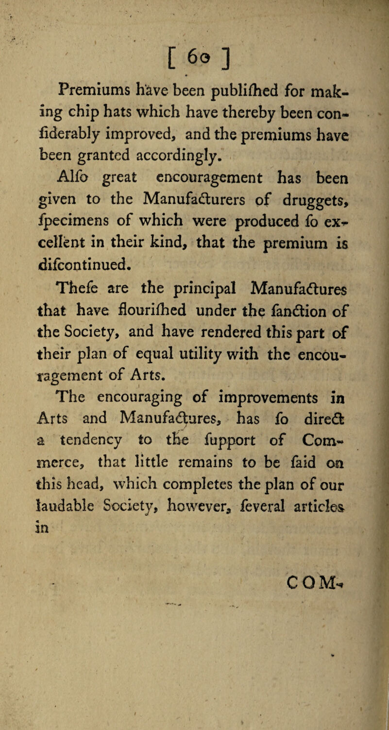 ♦ Premiums have been publifhed for mak¬ ing chip hats which have thereby been con- fiderably improved, and the premiums have been granted accordingly. Alfo great encouragement has been given to the Manufacturers of druggets, fpecimens of which were produced fo exp¬ edient in their kind, that the premium is difeontinued. Thefe are the principal Manufactures that have flourifhed under the fandtion of the Society, and have rendered this part of their plan of equal utility with the encou¬ ragement of Arts. The encouraging of improvements in Arts and Manufactures, has fo direct a tendency to the fupport of Com¬ merce, that little remains to be faid on this head, which completes the plan of our laudable Society, however, feveral articles in COM, i