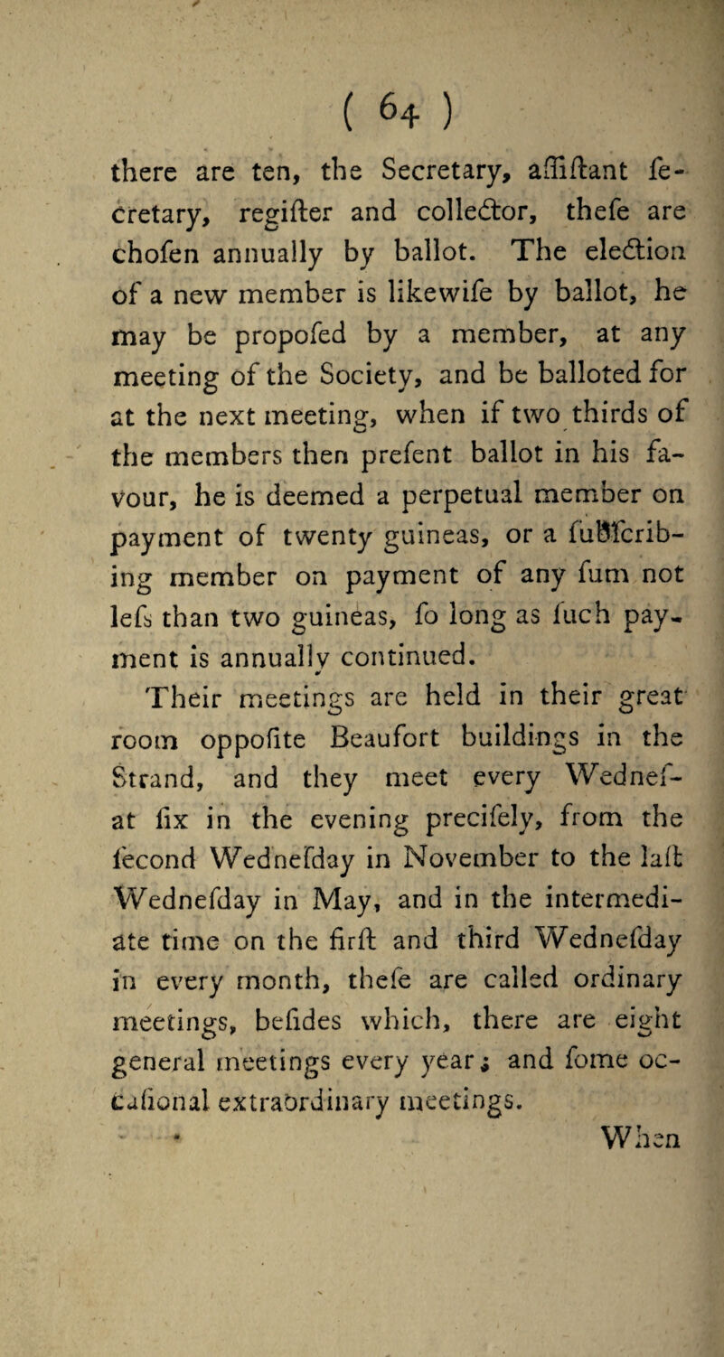 there are ten, the Secretary, afliflant fe- cretary, regifter and collector, thefe are chofen annually by ballot. The election of a new member is likewife by ballot, he may be propofed by a member, at any meeting of the Society, and be balloted for at the next meeting, when if two thirds of the members then prefent ballot in his fa¬ vour, he is deemed a perpetual member on payment of twenty guineas, or a fuBfcrib- ing member on payment of any fum not lefs than two guineas, fo long as iuch pay¬ ment is annually continued. ¥ Their meetings are held in their great room oppofite Beaufort buildings in the Strand, and they meet every Wednef- at fix in the evening precifely, from the fecond Wednefday in November to the laffc Wednefday in May, and in the intermedi¬ ate time on the firft and third Wednefday in every month, thefe are called ordinary meetings, befides which, there are eight general meetings every year; and fome oc- tiafio'nal extraordinary meetings. When