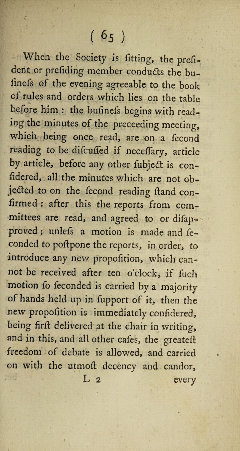 When the Society is fitting, the profi¬ cient or prefiding member condu&s the bu- iinefs of the evening agreeable to the book cf rules and orders which lies on the table before him : the bufinefs begins with read¬ ing the minutes of the preceeding meeting, which being once read, are on a fecond reading to be difcuffed if necefiary, article by article, before any other fubjedt is con- fidered, all the minutes which are not ob¬ jected to on the fecond reading ftand con¬ firmed : after this the reports from com¬ mittees are read, and agreed to or difap-- proved; unlefs a motion is made and fe- conded to poftpone the reports, in order, to introduce any new propofition, which can¬ not be received after ten o’clock, if fuch motion fo feconded is carried by a majority of hands held up in fupport of it, then the new propofition is immediately confidered, being firil delivered at the chair in writing, and in this, and all other cafes, the greateft freedom of debate is allowed, and carried on with the utmofi; decency and candor, L 2 every