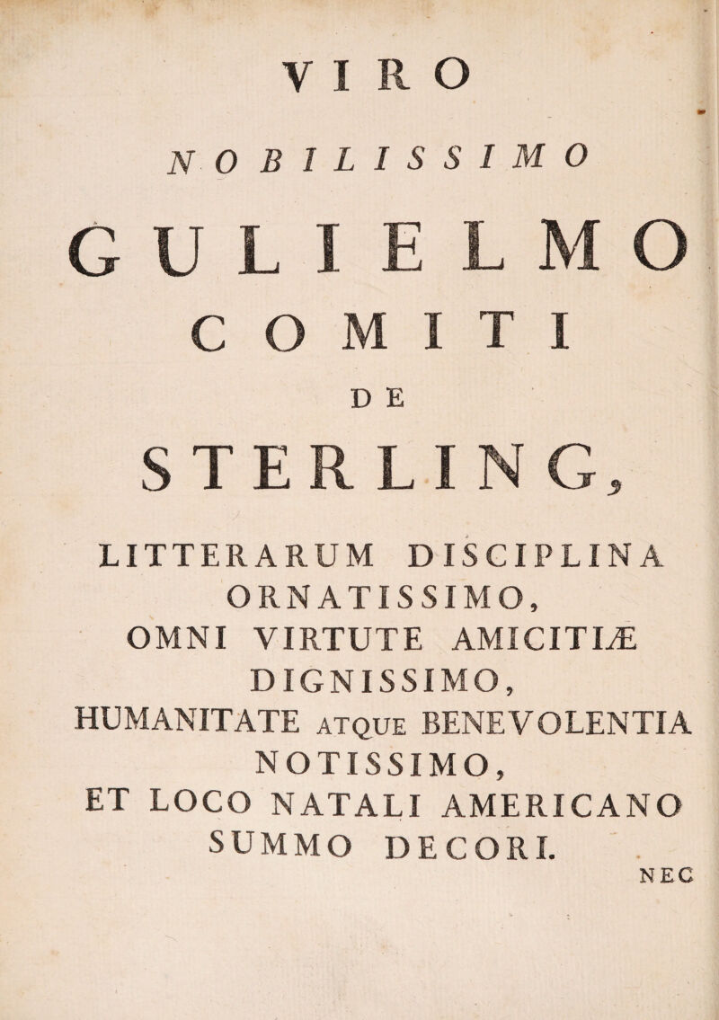 VIRO NO SILISSIMO D E LITTERARUM DISCIPLINA ORNATISSIMO, OMNI VIRTUTE AMICITLE DIGNISSIMO, HUMANITATE atque BENEVOLENTIA NOTISSIMO, ET LOCO NATALI AMERICANO SUMMO DECORI. NEC