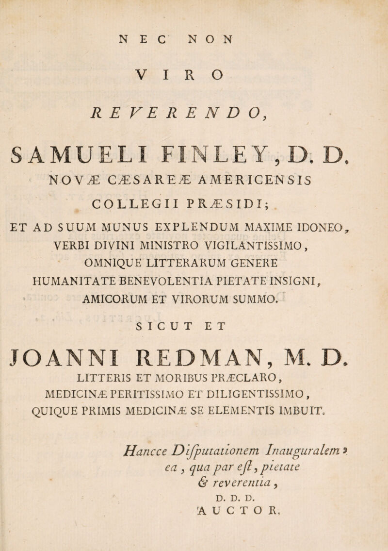 NEC NON VIRO REFERENDO, SAMUELI FINLEY, D. D. NOVi: C^SARE^ AMERICENSIS i COLLEGII PR^ESIDI; ET AD SUUM MUNUS EXPLENDUM MAXIME IDONEO„ VERBI DIVINI MINISTRO VIG1LANTISSIMO, OMNIQUE LITTERARUM GENERE HUMANITATE BENEVOLENTIA PIETATE INSIGNI, AMICORUM ET VIRORUM SUMMO. SICUT ET JOANNI REDMAN, M. D. LITTERIS ET MORIBUS PRACLARO, medicina; PERITISSIMO ET DILIGENTISSIMO , QUIQUE PRIMIS MEDICINA: SE ELEMENTIS IMBUIT. Hancce Difputaiionem Inauguralem» ea , qua par ejl, pietate & reverentia , D. D. D. AUCTOR.