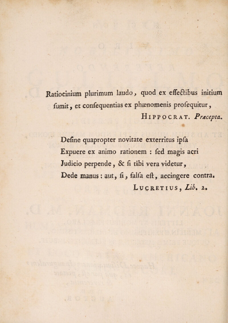 Ratiocinium plurimum laudo, quod ex effeffibus initium fumit, et confequentias ex phaenomenis profequitur, Hippo CRAT. Pracepta. Define quapropter novitate exterritus ipfa Expuere ex animo rationem : fed magis acri Judicio perpende, & fi tibi vera videtur, Dede manus: aut, fi, falfa eft, accingere contra.