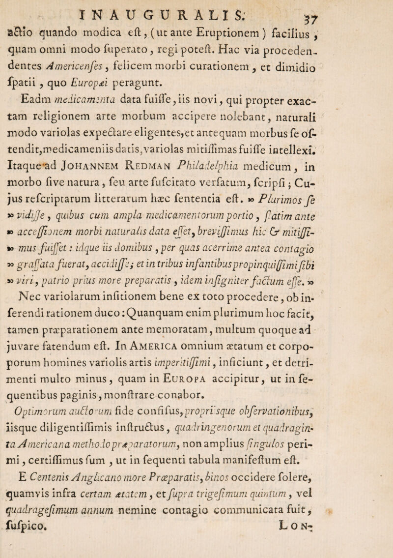 INAUGURALIS; 57 a£Ho quando modica eft , (ut ante Emptionem ) facilius , quam omni modo fuperato , regi poteft. Hac via procedea- dentes Americenfes, felicem morbi curationem * et dimidio fpatii , quo EuropPi peragunt. Eadm medicamenta data fuiife,iis novi, qui propter exac¬ tam religionem arte morbum accipere nolebant, naturali modo variolas expeflare eligentes,et antequam morbus fe o£- tendit,medicameniisdatis^variolas mitiflimas fuiffe intellexi. Itaque ad Johannem Redman Philadelphia medicum , in morbo five natura, feu arte fufcitato verfatum, fcripfi ; Cu¬ jus refcriprarum litterarum haec fententia eft. » Plurimos fe *> vidife, quibus cum ampla medicamentorum portio, flatimante » accefflonem morbi naturalis data ejjet, brevijjimus hic Gr mitijji- *> mus fuijjet: idque iis domibus ,per quas acerrime antea contagio grafat afuerat, accidijfe; et in tribus infantibus propinqua fimifibi viri, patrio prius more preparatis , idem infigniter factum effe. » Nec variolarum infitionem bene ex toto procedere, ob in¬ ferendi rationem duco: Quanquam enim plurimum hoc facit* tamen praeparationem ante memoratam, multum quoque ad juvare fatendum eft. In America omnium xtatum et corpo- porum homines variolis artis imperiti fimi, inficiunt, et detri¬ menti multo minus, quam in Europa accipitur, ut in fe- quentibus paginis,monftrare conabor. Optimorum audio 'um fide conflfuspproprisque obfervationibusy iisque diligentiftimis inftruftus, quadringenorum et quadragin- la Americana methodo praeparatorum, non amplius [ingulos peri¬ mi , certiffimus fum , ut in fequenti tabula manifeftum eft. E Centenis Anglicano more Proep aratis, binos occidere folere, quamvis infra certam <etatcm, et fupra trigefmum quintum , vel quadragefimum annum nemine contagio communicata fuit * fufpico. L O N- >3 30