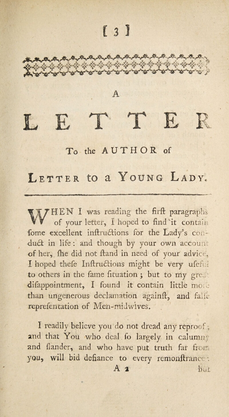 To the AUTHOR of Letter to a Young Lady. WHEN I was reading the firft paragraphs of your letter, I hoped to find it contain feme excellent inftruitions for the Lady's con¬ duit in 1 ife: and though by your own account of her, {lie did not ftand in need of your advice, I hoped thefe In {fruitions might be very uferri to others in the fame fituation ; but to my grea difappointment, I found it contain little mote than ungenerous declamation againft, and fade reprefencation of MeJti-mid wives. I readily believe you do not dread any reproof , and that You who deal fo largely in calumny and hander, and who have put truth far from you? will bid defiance to every remonftrance •. A a but